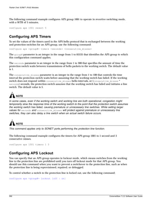 Packet Over SONET (PoS) Modules




The following command example configures APS group 1001 to operate in revertive switching mode,
with a WTR of 5 minutes.

configure aps 1001 revert 5



Configuring APS Timers
To set the values of the timers used in the APS hello protocol that is exchanged between the working
and protection switches for an APS group, use the following command:
configure aps <group#> timers <seconds> <consecutive_misses>

The group# parameter is an integer in the range from 1 to 65535 that identifies the APS group to which
this configuration command applies.

The seconds parameter is an integer in the range from 1 to 300 that specifies the amount of time the
protection switch waits between transmissions of hello packets to the working switch. The default value
is 1.

The consecutive_misses parameter is an integer in the range from 1 to 100 that controls the time
interval the protection switch waits before assuming that the working switch has failed. If the working
switch does not respond within consecutive_misses hello intervals, or ( consecutive_misses *
seconds) seconds, the protection switch assumes that the working switch has failed and initiates a line
switch. The default value is 5.


       NOTE
In some cases, even if the working switch and working line are both operational, congestion might
temporarily slow the response time of the working switch to the point that the protection switch assumes
the working switch has failed, causing premature or unnecessary line switches. While setting larger
values for seconds and consecutive_misses will protect against premature or unnecessary line
switches, they can also delay a line switch when an actual switch failure occurs.



       NOTE
This command applies only to SONET ports performing the protection line function.

The following command example configures the timers for APS group 1001 to 1 second and 3
consecutive misses.

configure aps 1001 timers 1 3



Configuring APS Lockout
You can specify that an APS group operates in lockout mode, which means switches from the working
line to the protection line are prohibited until you turn off lockout mode for that APS group. You
should use this command when you want to prevent a switchover to the protection line, such as when
the protection line is being reprovisioned, repaired, or debugged.

To control whether a switch to the protection line is locked out, use the following command:

configure aps <group#> lockout [off | on]




590                                                                                     ExtremeWare 7.2.0 Software User Guide
 