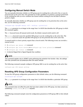 Packet Over SONET (PoS) Modules




Configuring Manual Switch Mode
You can manually determine whether an APS group uses its working line as the active line, or uses its
protection line as the active line. One potential use of this capability is to perform a manual switch back
to the working line after an error condition has cleared without waiting for the full Wait-To-Restore
period to elapse.

To manually determine whether an APS group uses its working line or its protection line as the active
line, use the following command:

configure aps <group#> manual [off | working | protection]

The group# parameter is an integer in the range from 1 to 65535 that identifies the APS group to which
the command applies.

The off keyword turns off manual switch mode. By default, manual switch mode is off.

The working keyword causes the specified APS group to use the working line as the active line. The
protection keyword causes the specified APS group to use the protection line as the active line.

A manual switch is a lower priority request than a forced switch. The following events can override a
manual switch:

• A configure aps manual off command
• A configure aps force working or a configure aps force protection command
• A configure aps lockout on command
• A detected Signal Fail or Signal Degrade line condition


       NOTE
This command applies only to SONET ports performing the protection line function. Also, the settings
from this command are not preserved when the switch reboots.

The following command example configures APS group 1001 to use its working line as the active line:

configure aps 1001 manual working



Resetting APS Group Configuration Parameters
To reset the APS group configuration parameters to their default values, use the following command:
unconfigure aps <group#>

The group# parameter is an integer in the range from 1 to 65535 that identifies a particular APS group.


       NOTE
This command does not affect the ports that have been added to the APS group, but does cancel any
outstanding lockout, force, or switch requests.


The following command example resets the configuration parameters of APS group 1001 to their default
values:




592                                                                                       ExtremeWare 7.2.0 Software User Guide
 