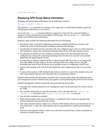 Configuring and Monitoring APS Functions




               unconfigure aps 1001



               Displaying APS Group Status Information
               To display APS group status information, use the following command:
               show aps {<group#>} {detail}

               The optional group# parameter is an integer in the range from 1 to 65535 that identifies a particular
               APS group for which status is to be shown.

               If you enter the show aps command without an argument or keyword, the command displays a
               summary of status information for all configured APS groups. You can use the detail keyword to
               display more detailed status information.

               Summary status includes the following information for each APS group:

               • Provisioned values of all APS configuration parameters, including SONET port numbers and
                 whether the ports are performing the working or protection line function.
               • An indication of whether the line associated with each configured port is active or inactive from an
                 APS perspective, along with a timestamp indicating when the last APS state change occurred.
               • An indication of whether an error condition currently exists on the line associated with each
                 configured port, along with a timestamp indicating when the last error occurred (errors include
                 Signal Fail and Signal Degrade Events).
               • An indication of whether a Signal Fail (SF) or Signal Degrade (SD) Event due to an excessive Bit
                 Error Rate (BER) currently exists on the line associated with each configured port. The BER
                 thresholds that cause SF and SD Events can be specified as part of configuring a SONET port.
               • Counts of the number of SF and SD Events initiated by each configured port due to an excessive
                 BER.
               • A count of the number of APS Authentication Failures, which is a count of the number of received
                 APS control packets that have been discarded due to authentication failures.

               Detailed status includes the information reported in the summary status along with additional status
               and management counters. Detailed status only applies to ports performing the protection line function.

               Detailed management counters reported for each protection-line port include:

               • Automatic line switches initiated by the working-line switch, by the protection-line switch, and by
                 the ADM
               • Line switches initiated due to external commands, such as through either the configure aps
                 <group#> force command or the configure aps <group#> manual command)
               • Line switches completed successfully
               • Hello Protocol failures (this count is included as a component of the counter for automatic line
                 switches initiated by the protection-line switch)
               • APS mode mismatch failures, which occur when the ADM indicates that it is provisioned for the 1:n
                 APS architecture, or when the ADM indicates that it is provisioned for unidirectional-switching
                 mode
               • Protection switching byte failures, which occur when the received K1 byte is either inconsistent or
                 contains an invalid request code




ExtremeWare 7.2.0 Software User Guide                                                                                         593
 
