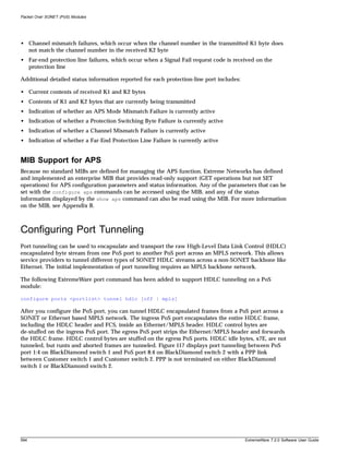 Packet Over SONET (PoS) Modules




• Channel mismatch failures, which occur when the channel number in the transmitted K1 byte does
  not match the channel number in the received K2 byte
• Far-end protection line failures, which occur when a Signal Fail request code is received on the
  protection line

Additional detailed status information reported for each protection-line port includes:

• Current contents of received K1 and K2 bytes
• Contents of K1 and K2 bytes that are currently being transmitted
• Indication of whether an APS Mode Mismatch Failure is currently active
• Indication of whether a Protection Switching Byte Failure is currently active
• Indication of whether a Channel Mismatch Failure is currently active
• Indication of whether a Far-End Protection Line Failure is currently active


MIB Support for APS
Because no standard MIBs are defined for managing the APS function, Extreme Networks has defined
and implemented an enterprise MIB that provides read-only support (GET operations but not SET
operations) for APS configuration parameters and status information. Any of the parameters that can be
set with the configure aps commands can be accessed using the MIB, and any of the status
information displayed by the show aps command can also be read using the MIB. For more information
on the MIB, see Appendix B.



Configuring Port Tunneling
Port tunneling can be used to encapsulate and transport the raw High-Level Data Link Control (HDLC)
encapsulated byte stream from one PoS port to another PoS port across an MPLS network. This allows
service providers to tunnel different types of SONET HDLC streams across a non-SONET backbone like
Ethernet. The initial implementation of port tunneling requires an MPLS backbone network.

The following ExtremeWare port command has been added to support HDLC tunneling on a PoS
module:

configure ports <portlist> tunnel hdlc [off | mpls]

After you configure the PoS port, you can tunnel HDLC encapsulated frames from a PoS port across a
SONET or Ethernet based MPLS network. The ingress PoS port encapsulates the entire HDLC frame,
including the HDLC header and FCS, inside an Ethernet/MPLS header. HDLC control bytes are
de-stuffed on the ingress PoS port. The egress PoS port strips the Ethernet/MPLS header and forwards
the HDLC frame. HDLC control bytes are stuffed on the egress PoS ports. HDLC idle bytes, x7E, are not
tunneled, but runts and aborted frames are tunneled. Figure 117 displays port tunneling between PoS
port 1:4 on BlackDiamond switch 1 and PoS port 8:4 on BlackDiamond switch 2 with a PPP link
between Customer switch 1 and Customer switch 2. PPP is not terminated on either BlackDiamond
switch 1 or BlackDiamond switch 2.




594                                                                                       ExtremeWare 7.2.0 Software User Guide
 