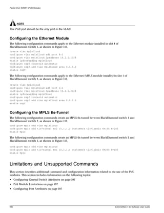 Packet Over SONET (PoS) Modules




       NOTE
The PoS port should be the only port in the VLAN.


Configuring the Ethernet Module
The following configuration commands apply to the Ethernet module installed in slot 8 of
BlackDiamond switch 1, as shown in Figure 117.
create vlan mplsCloud
configure vlan mplsCloud add port 8:1
configure vlan mplsCloud ipaddress 10.1.1.1/24
enable ipforwarding mplsCloud
configure ospf routerid automatic
configure ospf add vlan mplsCloud area 0.0.0.0
enable ospf

The following configuration commands apply to the Ethernet/MPLS module installed in slot 1 of
BlackDiamond switch 2, as shown in Figure 117.

create vlan mplsCloud
configure vlan mplsCloud add port 1:1
configure vlan mplsCloud ipaddress 10.1.1.2/24
enable ipforwarding mplsCloud
configure ospf routerid automatic
configure ospf add vlan mplsCloud area 0.0.0.0
enable ospf



Configuring the MPLS tls-Tunnel
The following configuration commands create an MPLS tls-tunnel between BlackDiamond switch 1 and
BlackDiamond switch 2, as shown in Figure 117.
configure mpls add vlan mplsCloud
configure mpls add tls-tunnel BD2 10.1.1.2 customerX tls-labels 8F100 8F200
enable mpls

The following configuration commands create an MPLS tls-tunnel between BlackDiamond switch 2 and
BlackDiamond switch 1, as shown in Figure 117.

configure mpls add vlan mplsCloud
configure mpls add tls-tunnel BD1 10.1.1.1 customerX tls-labels 8F200 8F100
enable mpls



Limitations and Unsupported Commands
This section describes additional command and configuration information related to the use of the PoS
modules. This section includes information on the following topics:
• Configuring General Switch Attributes on page 597
• PoS Module Limitations on page 597
• Configuring Port Attributes on page 597




596                                                                                   ExtremeWare 7.2.0 Software User Guide
 