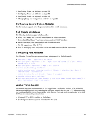 Limitations and Unsupported Commands




               • Configuring Access List Attributes on page 599
               • Configuring Access List Attributes on page 599
               • Configuring Access List Attributes on page 599
               • Changing Image and Configuration Attributes on page 599


               Configuring General Switch Attributes
               The PoS module supports all of the general ExtremeWare switch commands.


               PoS Module Limitations
               The following limitations apply to PoS modules:
               • EAPS, ESRP, VRRP, and GVRP are not supported on SONET interfaces
               • Protocol and MAC-based VLANs are not supported on SONET interfaces
               • EMISTP and PVSTP are not supported over SONET interfaces
               • No ISIS support over ATM IP PVCs
               • PoS/ATM bridging is not compatible with MPLS/ARM when two MSMs are installed


               Configuring Port Attributes
               The following ExtremeWare port commands are not supported for the PoS module:

               •   show ports {mgmt | <portlist>} collisions
               •   configure ports [<portlist> | all | mgmt] auto off {speed [10 | 100 | 1000]}
                   duplex [half | full]
               •   configure ports [<portlist> | mgmt | all] auto on
               •   enable smartredundancy <portlist>
               •   enable sharing <port> grouping <portlist> {dynamic | algorithm {port-based |
                   address-based | round-robin}}
               •   enable mirroring to port [<port>] [tagged | untagged]
               •   disable learning ports <portlist>
               •   configure mirroring add [<mac_address> | vlan <vlan name> {ports <port number>} |
                   ports <portnumber> {vlan <vlan name>}]


               Jumbo Frame Support
               The Extreme Networks implementation of PPP supports the Link Control Protocol (LCP) maximum
               receive unit (MRU) option, which specifies the maximum number of octets that a PPP information field
               can contain and still be received successfully. In the Extreme Networks implementation, the advertised
               MRU size depends mainly on two factors:

               • Whether IPCP or BCP is enabled on the PoS port
               • Whether jumbo frame support is enabled on the PoS port




ExtremeWare 7.2.0 Software User Guide                                                                                    597
 