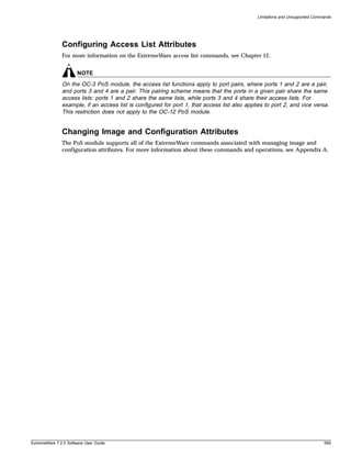 Limitations and Unsupported Commands




               Configuring Access List Attributes
               For more information on the ExtremeWare access list commands, see Chapter 12.


                       NOTE
               On the OC-3 PoS module, the access list functions apply to port pairs, where ports 1 and 2 are a pair,
               and ports 3 and 4 are a pair. This pairing scheme means that the ports in a given pair share the same
               access lists: ports 1 and 2 share the same lists, while ports 3 and 4 share their access lists. For
               example, if an access list is configured for port 1, that access list also applies to port 2, and vice versa.
               This restriction does not apply to the OC-12 PoS module.


               Changing Image and Configuration Attributes
               The PoS module supports all of the ExtremeWare commands associated with managing image and
               configuration attributes. For more information about these commands and operations, see Appendix A.




ExtremeWare 7.2.0 Software User Guide                                                                                         599
 