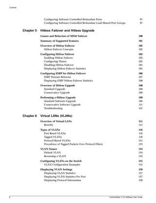 Contents




                          Configuring Software-Controlled Redundant Ports                                        97
                          Configuring Software-Controlled Redundant Load-Shared Port Groups                      97


           Chapter 5   Hitless Failover and Hitless Upgrade
                       Causes and Behaviors of MSM Failover                                                    100
                       Summary of Supported Features                                                           101
                       Overview of Hitless Failover                                                            102
                         Hitless Failover Concepts                                                             102
                       Configuring Hitless Failover                                                            103
                         Enabling Hitless Failover                                                             103
                         Configuring Timers                                                                    105
                         Disabling Hitless Failover                                                            105
                         Displaying Hitless Failover Statistics                                                105
                       Configuring ESRP for Hitless Failover                                                   106
                         ESRP Domain Behavior                                                                  107
                         Displaying ESRP Hitless Failover Statistics                                           108
                       Overview of Hitless Upgrade                                                             108
                         Standard Upgrade                                                                      109
                         Conservative Upgrade                                                                  109
                       Performing a Hitless Upgrade                                                            109
                          Standard Software Upgrade                                                            109
                          Conservative Software Upgrade                                                        111
                          Troubleshooting                                                                      112


           Chapter 6   Virtual LANs (VLANs)
                       Overview of Virtual LANs                                                                115
                         Benefits                                                                              115
                       Types of VLANs                                                                          116
                          Port-Based VLANs                                                                     116
                          Tagged VLANs                                                                         118
                          Protocol-Based VLANs                                                                 121
                          Precedence of Tagged Packets Over Protocol Filters                                   123
                       VLAN Names                                                                              124
                         Default VLAN                                                                          124
                         Renaming a VLAN                                                                       124
                       Configuring VLANs on the Switch                                                         125
                         VLAN Configuration Examples                                                           125
                       Displaying VLAN Settings                                                                126
                          Displaying VLAN Statistics                                                           127
                          Displaying VLAN Statistics Per Port                                                  127
                          Displaying Protocol Information                                                      128




6                                                                              ExtremeWare 7.2.0 Software User Guide
 