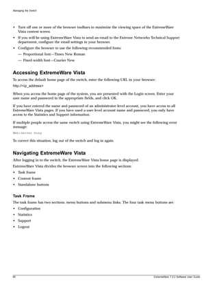 Managing the Switch




• Turn off one or more of the browser toolbars to maximize the viewing space of the ExtremeWare
  Vista content screen.
• If you will be using ExtremeWare Vista to send an email to the Extreme Networks Technical Support
  department, configure the email settings in your browser.
• Configure the browser to use the following recommended fonts:
     — Proportional font—Times New Roman
     — Fixed-width font—Courier New


Accessing ExtremeWare Vista
To access the default home page of the switch, enter the following URL in your browser:
http://<ip_address>

When you access the home page of the system, you are presented with the Login screen. Enter your
user name and password in the appropriate fields, and click OK.

If you have entered the name and password of an administrator-level account, you have access to all
ExtremeWare Vista pages. If you have used a user-level account name and password, you only have
access to the Statistics and Support information.

If multiple people access the same switch using ExtremeWare Vista, you might see the following error
message:
Web:server busy

To correct this situation, log out of the switch and log in again.


Navigating ExtremeWare Vista
After logging in to the switch, the ExtremeWare Vista home page is displayed.
ExtremeWare Vista divides the browser screen into the following sections:
• Task frame
• Content frame
• Standalone buttons


Task Frame
The task frame has two sections: menu buttons and submenu links. The four task menu buttons are:
• Configuration
• Statistics
• Support
• Logout




60                                                                                   ExtremeWare 7.2.0 Software User Guide
 