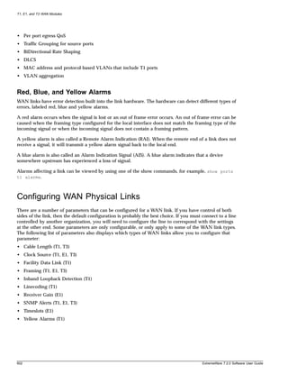 T1, E1, and T3 WAN Modules




• Per port egress QoS
• Traffic Grouping for source ports
• BiDirectional Rate Shaping
• DLCS
• MAC address and protocol-based VLANs that include T1 ports
• VLAN aggregation


Red, Blue, and Yellow Alarms
WAN links have error detection built into the link hardware. The hardware can detect different types of
errors, labeled red, blue and yellow alarms.

A red alarm occurs when the signal is lost or an out of frame error occurs. An out of frame error can be
caused when the framing type configured for the local interface does not match the framing type of the
incoming signal or when the incoming signal does not contain a framing pattern.

A yellow alarm is also called a Remote Alarm Indication (RAI). When the remote end of a link does not
receive a signal, it will transmit a yellow alarm signal back to the local end.

A blue alarm is also called an Alarm Indication Signal (AIS). A blue alarm indicates that a device
somewhere upstream has experienced a loss of signal.

Alarms affecting a link can be viewed by using one of the show commands, for example, show ports
t1 alarms.



Configuring WAN Physical Links
There are a number of parameters that can be configured for a WAN link. If you have control of both
sides of the link, then the default configuration is probably the best choice. If you must connect to a line
controlled by another organization, you will need to configure the line to correspond with the settings
at the other end. Some parameters are only configurable, or only apply to some of the WAN link types.
The following list of parameters also displays which types of WAN links allow you to configure that
parameter:
• Cable Length (T1, T3)
• Clock Source (T1, E1, T3)
• Facility Data Link (T1)
• Framing (T1, E1, T3)
• Inband Loopback Detection (T1)
• Linecoding (T1)
• Receiver Gain (E1)
• SNMP Alerts (T1, E1, T3)
• Timeslots (E1)
• Yellow Alarms (T1)




602                                                                                        ExtremeWare 7.2.0 Software User Guide
 