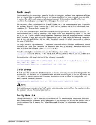 Configuring WAN Physical Links




               Cable Length
               Longer cable lengths cause greater losses for signals, so transmitter hardware must transmit at a higher
               level to transmit data successfully. However, too high a signal level can cause crosstalk from one cable
               to another. The cablelength parameter allows you to control the transmitter signal level for your
               conditions. Typically, your service provider will suggest the correct level.

               The parameter values available differ for T1 and T3 links. For E1, the parameter value is not changeable,
               but is always set to 120 Ohms. However, for E1 links you can configure the receiver gain to meet your
               conditions. See “Receiver Gain” on page 605.

               For short haul connections (less than 1000 feet) the typical equipment uses less sensitive receivers. The
               transmitter level for T1 is set by selecting a cable length in feet, from the following values: 133, 266, 399,
               533 or 655. For T3, select from the following values: 249 or 900. Choose the next higher value if the cable
               length provided by your service provider does not match one of these values. For example, choose 133
               for a 50 foot cable and 533 for a 450 foot cable. The default value is 133, which corresponds to cables in
               the range of 0-133 feet.

               For longer distances (up to 6000 feet) T1 equipment uses more sensitive receivers, and crosstalk is more
               likely to occur. Under these conditions, the transmitter level is set by selecting a transmitter attenuation
               level in dB from the following values: -22.5, -15, -7.5, or 0.

               From lowest to highest transmitter level, use the following values for the configure ports t1
               cablelength command: -22.5 db, -15 db, -7.5 db, 0 db, 133 feet, 266 feet, 399 feet, 533 feet, and 655 feet.

               To configure the cable length, use one of the following commands:

               configure ports <portlist> t1 cablelength [[0 | -7.5 | -15 | -22.5] db | [133 | 266 |
               399 | 533 | 655] feet]
               configure ports <portlist> t3 cablelength [349 | 900] feet



               Clock Source
               A clock is used to synchronize data transmission on the line. Generally, one end of the link provides the
               master clock, and the other end of the link recovers the clock from the signal on the line. By default the
               clock source is derived from the line. If needed, an internal clock is available. To configure the clock
               source, use the following command:
               configure ports <portlist> [t1 | e1 | t3] clock source [internal | line]

                       NOTE
               If the clock source is configured as “line”, but the clock cannot be recovered from the signal on the line,
               the hardware will use the internal clock instead.


               Facility Data Link
               Facility data link (FDL) for T1 links uses twelve bits in the ESF frame to signal information about line
               and connection status. Since FDL is only meaningful for ESF framing, FDL settings are ignored when a
               port is configured for SF framing. See “Inband Loopback Detection” for information on configuring
               framing.




ExtremeWare 7.2.0 Software User Guide                                                                                          603
 