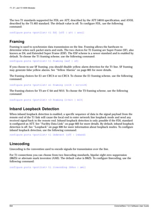 T1, E1, and T3 WAN Modules




The two T1 standards supported for FDL are ATT, described by the ATT 54016 specification, and ANSI,
described by the T1.403 standard. The default value is off. To configure FDL, use the following
command:

configure ports <portlist> t1 fdl [off | att | ansi]



Framing
Framing is used to synchronize data transmission on the line. Framing allows the hardware to
determine when each packet starts and ends. The two choices for T1 framing are Super Frame (SF), also
known as D4, and Extended Super Frame (ESF). The ESF scheme is a newer standard and is enabled by
default. To choose the T1 framing scheme, use the following command:
configure ports <portlist> t1 framing [esf | sf]

If you choose to use SF framing, you should disable yellow alarm detection for the T1 line. SF framing
may generate false yellow alarms. See “Yellow Alarms” on page 605 for more details.

The framing choices for E1 are CRC4 or no-CRC4. To choose the E1 framing scheme, use the following
command:

configure ports <portlist> e1 framing [crc4 | no-crc4]

The framing choices for T3 are C-bit and M13. To choose the T3 framing scheme, use the following
command:

configure ports <portlist> t3 framing [c-bit | m13]



Inband Loopback Detection
When inband loopback detection is enabled, a specific sequence of data in the signal payload from the
remote end of the T1 link will cause the local end to enter network line loopback mode and send any
received signal back to the remote end. Inband loopback detection is only possible if the FDL standard
is configured as ATT. See “Facility Data Link” on page 603 for more details. By default, inband loopback
detection is off. See “Loopback” on page 606 for more information about loopback modes. To configure
inband loopback detection, use the following command:
configure ports <portlist> t1 lbdetect [off | inband]



Linecoding
Linecoding is the convention used to encode signals for transmission over the line.

For T1 connections you can choose from two linecoding standards, bipolar eight zero suppression
(B8ZS) or alternate mark inversion (AMI). The default value is B8ZS. To configure linecoding, use the
following command:

configure ports <portlist> t1 linecoding [b8zs | ami]




604                                                                                    ExtremeWare 7.2.0 Software User Guide
 