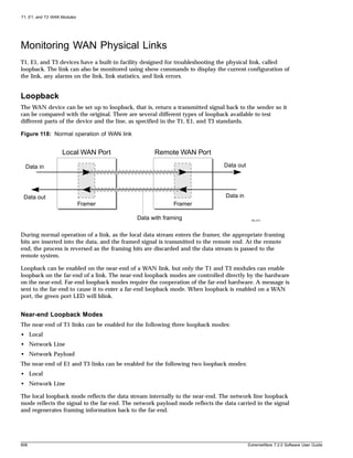 T1, E1, and T3 WAN Modules




Monitoring WAN Physical Links
T1, E1, and T3 devices have a built-in facility designed for troubleshooting the physical link, called
loopback. The link can also be monitored using show commands to display the current configuration of
the link, any alarms on the link, link statistics, and link errors.


Loopback
The WAN device can be set up to loopback, that is, return a transmitted signal back to the sender so it
can be compared with the original. There are several different types of loopback available to test
different parts of the device and the line, as specified in the T1, E1, and T3 standards.

Figure 118: Normal operation of WAN link


                   Local WAN Port                   Remote WAN Port

  Data in                                                                      Data out




 Data out                                                                       Data in
                             Framer                        Framer

                                             Data with framing                             XM_010




During normal operation of a link, as the local data stream enters the framer, the appropriate framing
bits are inserted into the data, and the framed signal is transmitted to the remote end. At the remote
end, the process is reversed as the framing bits are discarded and the data stream is passed to the
remote system.

Loopback can be enabled on the near-end of a WAN link, but only the T1 and T3 modules can enable
loopback on the far-end of a link. The near-end loopback modes are controlled directly by the hardware
on the near-end. Far-end loopback modes require the cooperation of the far-end hardware. A message is
sent to the far-end to cause it to enter a far-end loopback mode. When loopback is enabled on a WAN
port, the green port LED will blink.


Near-end Loopback Modes
The near-end of T1 links can be enabled for the following three loopback modes:
• Local
• Network Line
• Network Payload
The near-end of E1 and T3 links can be enabled for the following two loopback modes:
• Local
• Network Line

The local loopback mode reflects the data stream internally to the near-end. The network line loopback
mode reflects the signal to the far-end. The network payload mode reflects the data carried in the signal
and regenerates framing information back to the far-end.




606                                                                                       ExtremeWare 7.2.0 Software User Guide
 
