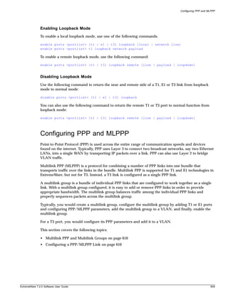 Configuring PPP and MLPPP




               Enabling Loopback Mode
               To enable a local loopback mode, use one of the following commands:

               enable ports <portlist> [t1 | e1 | t3] loopback [local | network line]
               enable ports <portlist> t1 loopback network payload

               To enable a remote loopback mode, use the following command:

               enable ports <portlist> [t1 | t3] loopback remote [line | payload | loopdown]


               Disabling Loopback Mode
               Use the following command to return the near and remote side of a T1, E1 or T3 link from loopback
               mode to normal mode:

               disable ports <portlist> [t1 | e1 | t3] loopback

               You can also use the following command to return the remote T1 or T3 port to normal function from
               loopback mode:

               enable ports <portlist> [t1 | t3] loopback remote [line | payload | loopdown]




               Configuring PPP and MLPPP
               Point-to-Point Protocol (PPP) is used across the entire range of communication speeds and devices
               found on the internet. Typically, PPP uses Layer 3 to connect two broadcast networks, say two Ethernet
               LANs, into a single WAN by transporting IP packets over a link. PPP can also use Layer 2 to bridge
               VLAN traffic.

               Multilink PPP (MLPPP) is a protocol for combining a number of PPP links into one bundle that
               transports traffic over the links in the bundle. Multilink PPP is supported for T1 and E1 technologies in
               ExtremeWare, but not for T3. Instead, a T3 link is configured as a single PPP link.

               A multilink group is a bundle of individual PPP links that are configured to work together as a single
               link. With a multilink group configured, it is easy to add or remove PPP links in order to provide
               appropriate bandwidth. The multilink group balances traffic among the individual PPP links and
               properly sequences packets across the multilink group.

               Typically, you would create a multilink group, configure the multilink group by adding T1 or E1 ports
               and configuring PPP/MLPPP parameters, add the multilink group to a VLAN, and finally, enable the
               multilink group.

               For a T3 port, you would configure its PPP parameters and add it to a VLAN.

               This section covers the following topics:

               • Multilink PPP and Multilink Groups on page 610
               • Configuring a PPP/MLPPP Link on page 610




ExtremeWare 7.2.0 Software User Guide                                                                                   609
 