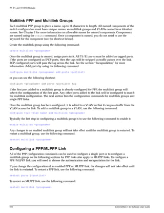 T1, E1, and T3 WAN Modules




Multilink PPP and Multilink Groups
Each multilink PPP group is given a name, up to 16 characters in length. All named components of the
switch configuration must have unique names, so multilink groups and VLANs cannot have identical
names. See Chapter 2 for more information on allowable names for named components. Components
are named using the create command. Once a component is named, you do not need to use the
keyword for the component (see the shortcut below).

Create the multilink group using the following command:

create multilink <groupname>

Once the multilink group is created, assign ports to it. All T1/E1 ports must be added as tagged ports.
If the ports are configured as IPCP ports, then the tags will be stripped as traffic passes over the link.
BCP-configured ports will pass the tag across the link. See the section “Encapsulation” for more
information. Add ports by using the following command:

configure multilink <groupname> add ports <portlist>

or you can use the following shortcut:

configure <groupname> add ports <portlist> tag

If the first port added to a multilink group is already configured for PPP, the multilink group will
inherit the configuration of the first port. Any other ports added to the link will be configured to match
the multilink configuration. The next section lists the configuration commands for multilink groups and
single PPP links.

Once the multilink group has been configured, it is added to a VLAN so that it can pass traffic from the
VLAN across the link. To add a multilink group to a VLAN, use the following command:
configure vlan <vlan name> add multilink <groupname>

Typically the last step in configuring a multilink group is to use the following command to enable it:

enable multilink <groupname>

Any changes to an enabled multilink group will not take effect until the multilink group is restarted. To
restart a multilink group, use the following command:

restart multilink <groupname>



Configuring a PPP/MLPPP Link
All of the PPP configuration commands can be used to configure a single port or to configure a
multilink group, so the following sections for PPP links also apply to MLPPP links. To configure a
PPP/MLPPP link you will need to choose the authentication and encapsulation for the link.

If you change the configuration of an enabled PPP or MLPPP link, the changes will not take effect until
the link is restarted. To restart a PPP link, use the following command:

restart ports [<portlist>

To restart an MLPPP link, use the following command:

restart multilink <groupname>




610                                                                                       ExtremeWare 7.2.0 Software User Guide
 