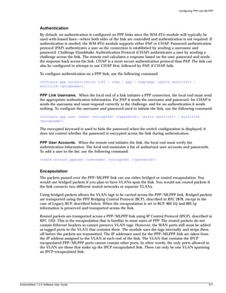 Configuring PPP and MLPPP




               Authentication
               By default, no authentication is configured on PPP links since the WM-4T1i module will typically be
               used with leased lines—where both sides of the link are controlled and authentication is not required. If
               authentication is needed, the WM-4T1i module supports either PAP or CHAP. Password authentication
               protocol (PAP) authenticates a user as the connection is established by sending a username and
               password. Challenge Handshake Authentication Protocol (CHAP) authenticates a user by sending a
               challenge across the link. The remote end calculates a response based on the user password and sends
               the response back across the link. CHAP is a more secure authentication protocol than PAP. The link can
               also be configured to attempt to use CHAP first, followed by PAP, if CHAP fails.

               To configure authentication on a PPP link, use the following command:

               configure ppp authentication [off | chap | pap | chap-pap] [ports <portlist> |
               multilink <groupname>]

               PPP Link Username. When the local end of a link initiates a PPP connection, the local end must send
               the appropriate authentication information. For PAP it sends the username and password, for CHAP it
               sends the username and must respond correctly to the challenge, and for no authentication it sends
               nothing. To configure the username and password used to initiate the link, use the following command:

               configure ppp user <name> {encrypted} {<password>} [ports <portlist> | multilink
               <groupname>]

               The encrypted keyword is used to hide the password when the switch configuration is displayed; it
               does not control whether the password is encrypted across the link during authentication.

               PPP User Accounts. When the remote end initiates the link, the local end must verify the
               authentication information. The local end maintains a list of authorized user accounts and passwords.
               To add a user to the list, use the following command:

               create account pppuser <username> {encrypted} {<password>}


               Encapsulation
               The packets passed over the PPP/MLPPP link can use either bridged or routed encapsulation. You
               would use bridged packets if you plan to have VLANs span the link. You would use routed packets if
               the link connects two different routed networks or separate VLANs.

               Using bridged packets allows the VLAN tags to be carried across the PPP/MLPPP link. Bridged packets
               are transported using the PPP Bridging Control Protocol (BCP), described in RFC 2878, except in the
               case of Legacy BCP, described below. When the encapsulation is set to BCP, 802.1Q and 802.1p
               information is preserved and transported across the link.

               Routed packets are transported across a PPP/MLPPP link using IP Control Protocol (IPCP), described in
               RFC 1332. This is the encapsulation that is familiar to most users of PPP. The routed packets do not
               contain Ethernet headers so cannot preserve VLAN tags. However, the WAN ports still must be added
               as tagged ports to the VLAN that contains them. The module uses the tags internally and strips them
               off before the packets are transmitted. The IP addresses used for the PPP/MLPPP link are taken from
               the IP address assigned to the VLAN at each end of the link. The VLAN that contains the IPCP
               encapsulated PPP/MLPPP ports cannot contain other ports. In other words, the only ports allowed in
               the VLAN are those that make up the IPCP encapsulated link. There can only be one VLAN spanning
               an IPCP-encapsulated link.




ExtremeWare 7.2.0 Software User Guide                                                                                    611
 