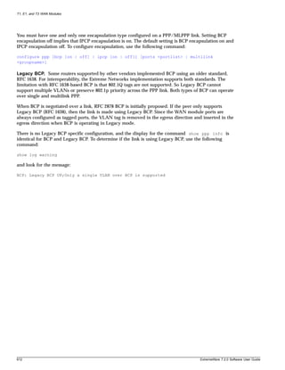 T1, E1, and T3 WAN Modules




You must have one and only one encapsulation type configured on a PPP/MLPPP link. Setting BCP
encapsulation off implies that IPCP encapsulation is on. The default setting is BCP encapsulation on and
IPCP encapsulation off. To configure encapsulation, use the following command:

configure ppp [bcp [on | off] | ipcp [on | off]] [ports <portlist> | multilink
<groupname>]

Legacy BCP. Some routers supported by other vendors implemented BCP using an older standard,
RFC 1638. For interoperability, the Extreme Networks implementation supports both standards. The
limitation with RFC 1638-based BCP is that 802.1Q tags are not supported. So Legacy BCP cannot
support multiple VLANs or preserve 802.1p priority across the PPP link. Both types of BCP can operate
over single and multilink PPP.

When BCP is negotiated over a link, RFC 2878 BCP is initially proposed. If the peer only supports
Legacy BCP (RFC 1638), then the link is made using Legacy BCP. Since the WAN module ports are
always configured as tagged ports, the VLAN tag is removed in the egress direction and inserted in the
egress direction when BCP is operating in Legacy mode.

There is no Legacy BCP specific configuration, and the display for the command show ppp info is
identical for BCP and Legacy BCP. To determine if the link is using Legacy BCP, use the following
command:

show log warning

and look for the message:

BCP: Legacy BCP UP;Only a single VLAN over BCP is supported




612                                                                                    ExtremeWare 7.2.0 Software User Guide
 