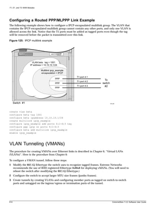 T1, E1, and T3 WAN Modules




Configuring a Routed PPP/MLPPP Link Example
The following example shows how to configure a IPCP-encapsulated multilink group. The VLAN that
contains the IPCP-encapsulated multilink group cannot contain any other ports, and only one VLAN is
allowed across the link. Notice that the T1 ports must be added as tagged ports even though the tag
will be removed before the packet is transmitted over this link.

Figure 125: IPCP multilink example




                       VLAN beta tag = 1001
                     IP address = 10.10.10.1/24

                               Multilink ipcp_example
                               encapsulation = IPCP
                                                        T1 port 4:1
                                             PPP
                                                                              To
                                                        T1 port 4:2
                                             PPP                            switch
                                                        T1 port 4:3          #2
                                             PPP




      Switch #1                                                                      XM_008




create vlan beta
configure beta tag 1001
configure beta ipaddress 10.10.10.1/24
create multilink ipcp_example
configure ipcp_example add ports 4:1-4:3 tag
configure ppp ipcp on ports 4:1-4:3
configure beta add multilink ipcp_example
enable ipcp_example



VLAN Tunneling (VMANs)
The procedure for creating VMANs over Ethernet links is described in Chapter 6, “Virtual LANs
(VLANs)”. Here is the procedure from Chapter 6:

To configure a VMAN tunnel, follow these steps:
1 Modify the 802.1Q Ethertype the switch uses to recognize tagged frames. Extreme Networks
  recommends the use of IEEE registered Ethertype 0x88a8 for deploying vMANs. (You will need to
  reboot the switch after modifying the 802.1Q Ethertype.)
2 Configure the switch to accept larger MTU size frames (jumbo frames).
3 Create tunnels by creating VLANs and configuring member ports as tagged on switch-to-switch
  ports and untagged on the ingress/egress or termination ports of the tunnel.




614                                                                                     ExtremeWare 7.2.0 Software User Guide
 