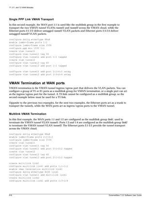 T1, E1, and T3 WAN Modules




Single PPP Link VMAN Transport
In this second example, the WAN port 1:1 is used like the multilink group in the first example to
transport the two VMAN tunnel VLANs tunnel1 and tunnel2 across the VMAN cloud, while the
Ethernet ports 2:1-2:2 deliver untagged tunnel1 VLAN packets and Ethernet ports 2:3-2:4 deliver
untagged tunnel2 VLAN packets.

configure dot1q ethertype 88a8
enable jumbo-frame ports 1:1
configure jumbo-frame size 1530
configure ppp mru 1532 1:1
create vlan tunnel1
configure vlan tunnel1 tag 50
configure vlan tunnel1 add port 1:1 tagged
create vlan tunnel2
configure vlan tunnel2 tag 60
configure vlan tunnel2 add port 1:1 tagged

configure vlan tunnel1 add port 2:1-2:2 untag
configure vlan tunnel2 add port 2:3-2:4 untag



VMAN Termination at WAN ports
VMAN termination is the VMAN tunnel ingress/egress port that delivers the VLAN packets. You can
configure a group of T1 or E1 ports as a multilink group for VMAN termination, or a single port can act
as the ingress/egress port for the tunnel. A T3 link cannot be configured as a multilink group, so the
second example below must be used for a T3 link.

Opposite to the previous two examples, for the next two examples, the Ethernet ports act as a trunk to
transport the tunnels, while the WAN ports act as ingress/egress ports to the VMAN tunnel.


Multilink VMAN Termination
In this first example, the WAN ports 1:1 and 1:2 are configured as the multilink group link1, used to
terminate the VMAN tunnel VLAN tunnel1. Ports 1:3 and 1:4 are configured as the multilink group link2
to terminate the VMAN tunnel VLAN tunnel2. The Ethernet ports 2:1-2:2 provide the tunnel transport
across the VMAN cloud.

configure dot1q ethertype 88a8
enable jumbo-frame ports 2:1-2:2
configure jumbo-frame size 1530
create vlan tunnel1
configure vlan tunnel1 tag 50
configure vlan tunnel1 add port 2:1-2:2 tagged
create vlan tunnel2
configure vlan tunnel2 tag 60
configure vlan tunnel2 add port 2:1-2:2 tagged

create multilink link1
configure multilink link1 add ports 1:1-1:2
enable vman termination multilink link1
configure dot1q ethertype 8100 link1
configure vlan tunnel1 add multilink link1
create multilink link2
configure multilink link1 add ports 1:3-1:4




616                                                                                    ExtremeWare 7.2.0 Software User Guide
 