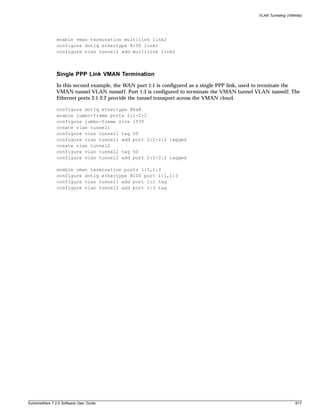VLAN Tunneling (VMANs)




               enable vman termination multilink link2
               configure dot1q ethertype 8100 link1
               configure vlan tunnel2 add multilink link2



               Single PPP Link VMAN Termination
               In this second example, the WAN port 1:1 is configured as a single PPP link, used to terminate the
               VMAN tunnel VLAN tunnel1. Port 1:3 is configured to terminate the VMAN tunnel VLAN tunnel2. The
               Ethernet ports 2:1-2:2 provide the tunnel transport across the VMAN cloud.

               configure dot1q ethertype 88a8
               enable jumbo-frame ports 2:1-2:2
               configure jumbo-frame size 1530
               create vlan tunnel1
               configure vlan tunnel1 tag 50
               configure vlan tunnel1 add port 2:1-2:2 tagged
               create vlan tunnel2
               configure vlan tunnel2 tag 60
               configure vlan tunnel2 add port 2:1-2:2 tagged

               enable vman termination ports 1:1,1:3
               configure dot1q ethertype 8100 port 1:1,1:3
               configure vlan tunnel1 add port 1:1 tag
               configure vlan tunnel2 add port 1:3 tag




ExtremeWare 7.2.0 Software User Guide                                                                             617
 