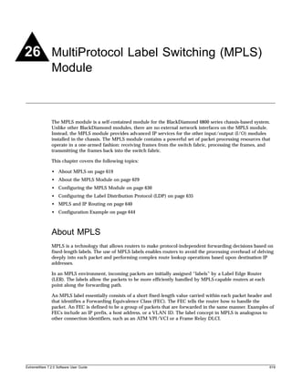 26 MultiProtocol Label Switching (MPLS)
               Module



               The MPLS module is a self-contained module for the BlackDiamond 6800 series chassis-based system.
               Unlike other BlackDiamond modules, there are no external network interfaces on the MPLS module.
               Instead, the MPLS module provides advanced IP services for the other input/output (I/O) modules
               installed in the chassis. The MPLS module contains a powerful set of packet processing resources that
               operate in a one-armed fashion: receiving frames from the switch fabric, processing the frames, and
               transmitting the frames back into the switch fabric.

               This chapter covers the following topics:

               • About MPLS on page 619
               • About the MPLS Module on page 629
               • Configuring the MPLS Module on page 630
               • Configuring the Label Distribution Protocol (LDP) on page 635
               • MPLS and IP Routing on page 640
               • Configuration Example on page 644



               About MPLS
               MPLS is a technology that allows routers to make protocol-independent forwarding decisions based on
               fixed-length labels. The use of MPLS labels enables routers to avoid the processing overhead of delving
               deeply into each packet and performing complex route lookup operations based upon destination IP
               addresses.

               In an MPLS environment, incoming packets are initially assigned “labels” by a Label Edge Router
               (LER). The labels allow the packets to be more efficiently handled by MPLS-capable routers at each
               point along the forwarding path.

               An MPLS label essentially consists of a short fixed-length value carried within each packet header and
               that identifies a Forwarding Equivalence Class (FEC). The FEC tells the router how to handle the
               packet. An FEC is defined to be a group of packets that are forwarded in the same manner. Examples of
               FECs include an IP prefix, a host address, or a VLAN ID. The label concept in MPLS is analogous to
               other connection identifiers, such as an ATM VPI/VCI or a Frame Relay DLCI.




ExtremeWare 7.2.0 Software User Guide                                                                               619
 