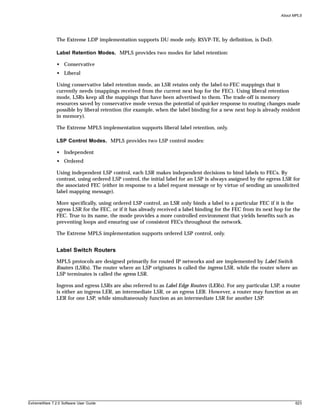 About MPLS




               The Extreme LDP implementation supports DU mode only. RSVP-TE, by definition, is DoD.

               Label Retention Modes. MPLS provides two modes for label retention:

               • Conservative
               • Liberal

               Using conservative label retention mode, an LSR retains only the label-to-FEC mappings that it
               currently needs (mappings received from the current next hop for the FEC). Using liberal retention
               mode, LSRs keep all the mappings that have been advertised to them. The trade-off is memory
               resources saved by conservative mode versus the potential of quicker response to routing changes made
               possible by liberal retention (for example, when the label binding for a new next hop is already resident
               in memory).

               The Extreme MPLS implementation supports liberal label retention, only.

               LSP Control Modes. MPLS provides two LSP control modes:

               • Independent
               • Ordered

               Using independent LSP control, each LSR makes independent decisions to bind labels to FECs. By
               contrast, using ordered LSP control, the initial label for an LSP is always assigned by the egress LSR for
               the associated FEC (either in response to a label request message or by virtue of sending an unsolicited
               label mapping message).

               More specifically, using ordered LSP control, an LSR only binds a label to a particular FEC if it is the
               egress LSR for the FEC, or if it has already received a label binding for the FEC from its next hop for the
               FEC. True to its name, the mode provides a more controlled environment that yields benefits such as
               preventing loops and ensuring use of consistent FECs throughout the network.

               The Extreme MPLS implementation supports ordered LSP control, only.


               Label Switch Routers
               MPLS protocols are designed primarily for routed IP networks and are implemented by Label Switch
               Routers (LSRs). The router where an LSP originates is called the ingress LSR, while the router where an
               LSP terminates is called the egress LSR.

               Ingress and egress LSRs are also referred to as Label Edge Routers (LERs). For any particular LSP, a router
               is either an ingress LER, an intermediate LSR, or an egress LER. However, a router may function as an
               LER for one LSP, while simultaneously function as an intermediate LSR for another LSP.




ExtremeWare 7.2.0 Software User Guide                                                                                   623
 