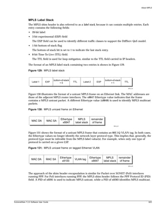 About MPLS




               MPLS Label Stack
               The MPLS shim header is also referred to as a label stack, because it can contain multiple entries. Each
               entry contains the following fields:
               • 20-bit label
               • 3-bit experimental (EXP) field
                   The EXP field can be used to identify different traffic classes to support the DiffServ QoS model.
               • 1-bit bottom-of-stack flag
                   The bottom-of-stack bit is set to 1 to indicate the last stack entry.
               • 8-bit Time-To-Live (TTL) field.
                   The TTL field is used for loop mitigation, similar to the TTL field carried in IP headers.

               The format of an MPLS label stack containing two entries is shown in Figure 129.

               Figure 129: MPLS label stack


                                        bottom-of-stack                                 bottom-of-stack
                   Label 1       EXP          =0          TTL    Label 2       EXP            =1              TTL

                                                                                                                 MPLS_02




               Figure 130 illustrates the format of a unicast MPLS frame on an Ethernet link. The MAC addresses are
               those of the adjacent MPLS router interfaces. The x8847 Ethertype value indicates that the frame
               contains a MPLS unicast packet. A different Ethertype value (x8848) is used to identify MPLS multicast
               packets.

               Figure 130: MPLS unicast frame on Ethernet


                                              Ethertype      MPLS          remainder
                  MAC DA           MAC SA
                                               x8847       label stack      of frame
                                                                                                MPLS_03




               Figure 131 shows the format of a unicast MPLS frame that contains an 802.1Q VLAN tag. In both cases,
               the Ethertype values no longer identify the network layer protocol type. This implies that, generally, the
               protocol type must be inferable from the MPLS label value(s). For example, when only one type of
               protocol is carried on a given LSP.

               Figure 131: MPLS unicast frame on tagged Ethernet VLAN


                                              Ethertype                  Ethertype       MPLS             remainder
                  MAC DA          MAC SA                   VLAN tag
                                               x8100                      x8847        label stack         of frame
                                                                                                                 MPLS_04




               The approach of the shim header encapsulation is similar for Packet over SONET (PoS) interfaces
               running PPP. For PoS interfaces running PPP, the MPLS shim header follows the PPP Protocol ID (PID)
               field. A PID of x0281 is used to indicate MPLS unicast, while a PID of x0283 identifies MPLS multicast.




ExtremeWare 7.2.0 Software User Guide                                                                                             625
 