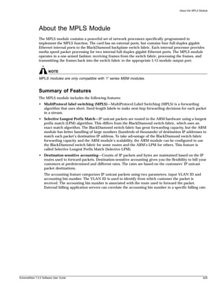 About the MPLS Module




               About the MPLS Module
               The MPLS module contains a powerful set of network processors specifically programmed to
               implement the MPLS function. The card has no external ports, but contains four full-duplex gigabit
               Ethernet internal ports to the BlackDiamond backplane switch fabric. Each internal processor provides
               media speed packet processing for two internal full-duplex gigabit Ethernet ports. The MPLS module
               operates in a one-armed fashion: receiving frames from the switch fabric, processing the frames, and
               transmitting the frames back into the switch fabric to the appropriate I/O module output port.


                       NOTE
               MPLS modules are only compatible with “i” series MSM modules.


               Summary of Features
               The MPLS module includes the following features:
               • MultiProtocol label switching (MPLS)—MultiProtocol Label Switching (MPLS) is a forwarding
                 algorithm that uses short, fixed-length labels to make next-hop forwarding decisions for each packet
                 in a stream.
               • Selective Longest Prefix Match—IP unicast packets are routed in the ARM hardware using a longest
                 prefix match (LPM) algorithm. This differs from the BlackDiamond switch fabric, which uses an
                 exact match algorithm. The BlackDiamond switch fabric has great forwarding capacity, but the ARM
                 module has better handling of large numbers (hundreds of thousands) of destination IP addresses to
                 match each packet’s destination IP address. To take advantage of the BlackDiamond switch fabric
                 forwarding capacity and the ARM module’s scalability, the ARM module can be configured to use
                 the BlackDiamond switch fabric for some routes and the ARM’s LPM for others. This feature is
                 called Selective Longest Prefix Match (Selective-LPM).
               • Destination-sensitive accounting—Counts of IP packets and bytes are maintained based on the IP
                 routes used to forward packets. Destination-sensitive accounting gives you the flexibility to bill your
                 customers at predetermined and different rates. The rates are based on the customers’ IP unicast
                 packet destinations.
                   The accounting feature categorizes IP unicast packets using two parameters, input VLAN ID and
                   accounting bin number. The VLAN ID is used to identify from which customer the packet is
                   received. The accounting bin number is associated with the route used to forward the packet.
                   External billing application servers can correlate the accounting bin number to a specific billing rate.




ExtremeWare 7.2.0 Software User Guide                                                                                     629
 