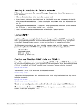 Using SNMP




               Sending Screen Output to Extreme Networks
               If Extreme Networks requests that you email the output of a particular ExtremeWare Vista screen,
               follow these steps:
               1 Click on the content frame of the screen that you must send.
               2 From Netscape Navigator, select Save Frame As from the File menu, and enter a name for the file.
                   From Microsoft Internet Explorer 3.0, select Save As File from the File menu, and enter a name for
                   the file.
                   From Microsoft Internet Explorer 4.0, right-click in the content frame, select View Source, and save
                   the HTML text by copying it and pasting it into a text editor.
               3 Attach the file to the email message that you are sending to Extreme Networks.



               Using SNMP
               Any Network Manager running the Simple Network Management Protocol (SNMP) can manage the
               switch, provided the Management Information Base (MIB) is installed correctly on the management
               station. Each Network Manager provides its own user interface to the management facilities.

               The following sections describe how to get started if you want to use an SNMP manager. It assumes
               you are already familiar with SNMP management. If not, refer to the following publication:

                       The Simple Book
                       by Marshall T. Rose
                       ISBN 0-13-8121611-9
                       Published by Prentice Hall.


               Enabling and Disabling SNMPv1/v2c and SNMPv3
               ExtremeWare versions since 7.1.0 can concurrently support SNMPv1/v2c and SNMPv3. The default for
               the switch is to have both types of SNMP enabled. Network managers can access the device with either
               SNMPv1/v2c methods or SNMPv3. To enable concurrent support, use the following command:
               enable snmp access

               To prevent any type of SNMP access, use the following command:
               disable snmp access

               To prevent access using SNMPv1/v2c methods and allow access using SNMPv3 methods only, use the
               following commands:
               enable snmp access
               disable snmp access {snmp-v1v2c}

               There is no way to configure the switch to allow SNMPv1/v2c access and prevent SNMPv3 access.

               Most of the commands that support SNMPv1/v2c use the keyword snmp, most of the commands that
               support SNMPv3 use the keyword snmpv3.




ExtremeWare 7.2.0 Software User Guide                                                                                     63
 