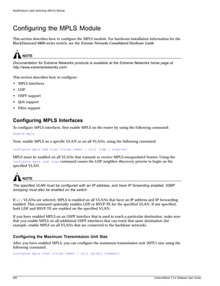MultiProtocol Label Switching (MPLS) Module




Configuring the MPLS Module
This section describes how to configure the MPLS module. For hardware installation information for the
BlackDiamond 6800 series switch, see the Extreme Networks Consolidated Hardware Guide.


       NOTE
Documentation for Extreme Networks products is available at the Extreme Networks home page at
http://www.extremenetworks.com/.

This section describes how to configure:
• MPLS interfaces
• LDP
• OSPF support
• QoS support
• Filter support


Configuring MPLS Interfaces
To configure MPLS interfaces, first enable MPLS on the router by using the following command:
enable mpls

Next, enable MPLS on a specific VLAN or on all VLANs, using the following command:

configure mpls add vlan [<vlan name> | all] {ldp | rsvp-te}

MPLS must be enabled on all VLANs that transmit or receive MPLS-encapsulated frames. Using the
configure mpls add vlan command causes the LDP neighbor discovery process to begin on the
specified VLAN.


       NOTE
The specified VLAN must be configured with an IP address, and have IP forwarding enabled. IGMP
snooping must also be enabled on the switch.

If all VLANs are selected, MPLS is enabled on all VLANs that have an IP address and IP forwarding
enabled. This command optionally enables LDP or RSVP-TE for the specified VLAN. If not specified,
both LDP and RSVP-TE are enabled on the specified VLAN.

If you have enabled MPLS on an OSPF interface that is used to reach a particular destination, make sure
that you enable MPLS on all additional OSPF interfaces that can reach that same destination (for
example, enable MPLS on all VLANs that are connected to the backbone network).


Configuring the Maximum Transmission Unit Size
After you have enabled MPLS, you can configure the maximum transmission unit (MTU) size using the
following command:
configure mpls vlan [<vlan name> | all] ip-mtu <number>




630                                                                                    ExtremeWare 7.2.0 Software User Guide
 