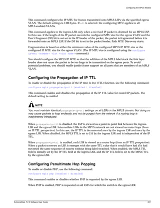 Configuring the MPLS Module




               This command configures the IP MTU for frames transmitted onto MPLS LSPs via the specified egress
               VLAN. The default settings is 1496 bytes. If all is selected, the configuring MTU applies to all
               MPLS-enabled VLANs.

               This command applies to the ingress LSR only when a received IP packet is destined for an MPLS LSP.
               In this case, if the length of the IP packet exceeds the configured MTU size for the egress VLAN and the
               Don’t Fragment (DF) bit is not set in the IP header of the packet, the packet is fragmented before it is
               forwarded onto an MPLS LSP. If the DF bit is set in the packet header, Path MTU Discovery starts.

               Fragmentation is based on either the minimum value of the configured MPLS IP MTU size or the
               configured IP MTU size for the egress VLAN. (The IP MTU size is configured using the configure
               ip-mtu <number> vlan <vlan name> command.)

               You should configure the MPLS IP MTU so that the addition of the MPLS label stack the link layer
               header does not cause the packet to be too large to be transmitted on the egress ports. To avoid
               potential problems, you should enable jumbo frame support on all ports that are members of an MPLS
               VLAN.


               Configuring the Propagation of IP TTL
               To enable or disable the propagation of the IP time-to-live (TTL) function, use the following command:
               configure mpls propagate-ip-ttl [enabled | disabled]

               This command enables and disables the propagation of the IP TTL value for routed IP packets. The
               default setting is enabled.


                       NOTE
               You must maintain identical propagate-ip-ttl settings on all LERs in the MPLS domain. Not doing so
               may cause packets to loop endlessly and not be purged from the network if a routing loop is
               inadvertently introduced.

               When propagate-ip-ttl is disabled, the LSP is viewed as a point-to-point link between the ingress
               LSR and the egress LSR. Intermediate LSRs in the MPLS network are not viewed as router hops (from
               an IP TTL perspective). In this case, the IP TTL is decremented once by the ingress LSR and once by the
               egress LSR. When disabled, the MPLS TTL is set to 255 by the ingress LSR and is independent of the IP
               TTL.

               When propagate-ip-ttl is enabled, each LSR is viewed as a router hop (from an IP TTL perspective).
               When a packet traverses an LSP, it emerges with the same TTL value that it would have had if it had
               traversed the same sequence of routers without being label-switched. When enabled, the MPLS TTL
               field is initially set by the IP TTL field at the ingress LSR, and the IP TTL field is set to the MPLS TTL
               by the egress LSR.


               Configuring Penultimate Hop Popping
               To enable or disable PHP, use the following command:
               configure mpls php [enabled | disabled]

               This command enables or disables whether PHP is requested by the egress LER.

               When PHP is enabled, PHP is requested on all LSPs for which the switch is the egress LER.




ExtremeWare 7.2.0 Software User Guide                                                                                      631
 