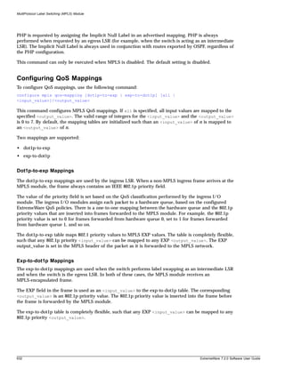 MultiProtocol Label Switching (MPLS) Module




PHP is requested by assigning the Implicit Null Label in an advertised mapping. PHP is always
performed when requested by an egress LSR (for example, when the switch is acting as an intermediate
LSR). The Implicit Null Label is always used in conjunction with routes exported by OSPF, regardless of
the PHP configuration.

This command can only be executed when MPLS is disabled. The default setting is disabled.


Configuring QoS Mappings
To configure QoS mappings, use the following command:
configure mpls qos-mapping [dot1p-to-exp | exp-to-dot1p] [all |
<input_value>]/<output_value>

This command configures MPLS QoS mappings. If all is specified, all input values are mapped to the
specified <output_value>. The valid range of integers for the <input_value> and the <output_value>
is 0 to 7. By default, the mapping tables are initialized such than an <input_value> of n is mapped to
an <output_value> of n.

Two mappings are supported:

• dot1p-to-exp
• exp-to-dot1p


Dot1p-to-exp Mappings
The dot1p-to-exp mappings are used by the ingress LSR. When a non-MPLS ingress frame arrives at the
MPLS module, the frame always contains an IEEE 802.1p priority field.

The value of the priority field is set based on the QoS classification performed by the ingress I/O
module. The ingress I/O modules assign each packet to a hardware queue, based on the configured
ExtremeWare QoS policies. There is a one-to-one mapping between the hardware queue and the 802.1p
priority values that are inserted into frames forwarded to the MPLS module. For example, the 802.1p
priority value is set to 0 for frames forwarded from hardware queue 0, set to 1 for frames forwarded
from hardware queue 1, and so on.

The dot1p-to-exp table maps 802.1 priority values to MPLS EXP values. The table is completely flexible,
such that any 802.1p priority <input_value> can be mapped to any EXP <output_value>. The EXP
output_value is set in the MPLS header of the packet as it is forwarded to the MPLS network.


Exp-to-dot1p Mappings
The exp-to-dot1p mappings are used when the switch performs label swapping as an intermediate LSR
and when the switch is the egress LSR. In both of these cases, the MPLS module receives an
MPLS-encapsulated frame.

The EXP field in the frame is used as an <input_value> to the exp-to-dot1p table. The corresponding
<output_value> is an 802.1p priority value. The 802.1p priority value is inserted into the frame before
the frame is forwarded by the MPLS module.

The exp-to-dot1p table is completely flexible, such that any EXP <input_value> can be mapped to any
802.1p priority <output_value>.




632                                                                                    ExtremeWare 7.2.0 Software User Guide
 