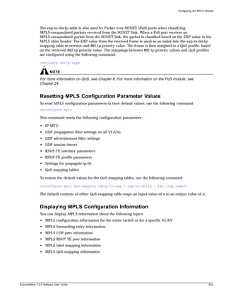 Configuring the MPLS Module




               The exp-to-dot1p table is also used by Packet over SONET (PoS) ports when classifying
               MPLS-encapsulated packets received from the SONET link. When a PoS port receives an
               MPLS-encapsulated packet from the SONET link, the packet is classified based on the EXP value in the
               MPLS shim header. The EXP value from the received frame is used as an index into the exp-to-dot1p
               mapping table to retrieve and 802.1p priority value. The frame is then assigned to a QoS profile, based
               on the retrieved 802.1p priority value. The mappings between 802.1p priority values and QoS profiles
               are configured using the following command:

               configure dot1p type

                       NOTE
               For more information on QoS, see Chapter 8. For more information on the PoS module, see
               Chapter 24.


               Resetting MPLS Configuration Parameter Values
               To reset MPLS configuration parameters to their default values, use the following command:
               unconfigure mpls

               This command resets the following configuration parameters:

               • IP-MTU
               • LDP propagation filter settings on all VLANs
               • LDP advertisement filter settings
               • LDP session timers
               • RSVP-TE interface parameters
               • RSVP-TE profile parameters
               • Settings for propagate-ip-ttl
               • QoS mapping tables

               To restore the default values for the QoS mapping tables, use the following command:

               unconfigure mpls qos-mapping [dotp-to-exp | exp-to-dot1p | lsp <lsp_name>]

               The default contents of either QoS mapping table maps an input value of n to an output value of n.


               Displaying MPLS Configuration Information
               You can display MPLS information about the following topics:
               • MPLS configuration information for the entire switch or for a specific VLAN
               • MPLS forwarding entry information
               • MPLS LDP peer information
               • MPLS RSVP-TE peer information
               • MPLS label mapping information
               • MPLS QoS mapping information




ExtremeWare 7.2.0 Software User Guide                                                                                   633
 