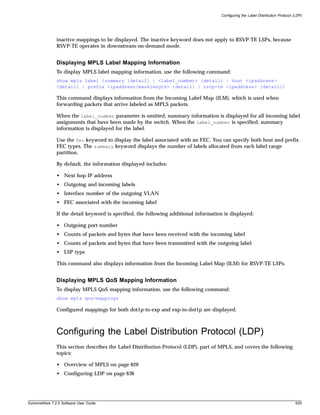 Configuring the Label Distribution Protocol (LDP)




               inactive mappings to be displayed. The inactive keyword does not apply to RSVP-TE LSPs, because
               RSVP-TE operates in downstream-on-demand mode.


               Displaying MPLS Label Mapping Information
               To display MPLS label mapping information, use the following command:
               show mpls label {summary {detail} | <label_number> {detail} | host <ipaddress>
               {detail} | prefix <ipaddress/masklength> {detail} | rsvp-te <ipaddress> {detail}}

               This command displays information from the Incoming Label Map (ILM), which is used when
               forwarding packets that arrive labeled as MPLS packets.

               When the label_number parameter is omitted, summary information is displayed for all incoming label
               assignments that have been made by the switch. When the label_number is specified, summary
               information is displayed for the label.

               Use the fec keyword to display the label associated with an FEC. You can specify both host and prefix
               FEC types. The summary keyword displays the number of labels allocated from each label range
               partition.

               By default, the information displayed includes:

               • Next hop IP address
               • Outgoing and incoming labels
               • Interface number of the outgoing VLAN
               • FEC associated with the incoming label

               If the detail keyword is specified, the following additional information is displayed:

               • Outgoing port number
               • Counts of packets and bytes that have been received with the incoming label
               • Counts of packets and bytes that have been transmitted with the outgoing label
               • LSP type

               This command also displays information from the Incoming Label Map (ILM) for RSVP-TE LSPs.


               Displaying MPLS QoS Mapping Information
               To display MPLS QoS mapping information, use the following command:
               show mpls qos-mappings

               Configured mappings for both dot1p-to-exp and exp-to-dot1p are displayed.



               Configuring the Label Distribution Protocol (LDP)
               This section describes the Label Distribution Protocol (LDP), part of MPLS, and covers the following
               topics:

               • Overview of MPLS on page 620
               • Configuring LDP on page 636




ExtremeWare 7.2.0 Software User Guide                                                                                              635
 