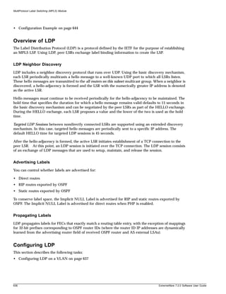 MultiProtocol Label Switching (MPLS) Module




• Configuration Example on page 644


Overview of LDP
The Label Distribution Protocol (LDP) is a protocol defined by the IETF for the purpose of establishing
an MPLS LSP. Using LDP, peer LSRs exchange label binding information to create the LSP.


LDP Neighbor Discovery
LDP includes a neighbor discovery protocol that runs over UDP. Using the basic discovery mechanism,
each LSR periodically multicasts a hello message to a well-known UDP port to which all LSRs listen.
These hello messages are transmitted to the all routers on this subnet multicast group. When a neighbor is
discovered, a hello-adjacency is formed and the LSR with the numerically greater IP address is denoted
as the active LSR.

Hello messages must continue to be received periodically for the hello-adjacency to be maintained. The
hold time that specifies the duration for which a hello message remains valid defaults to 15 seconds in
the basic discovery mechanism and can be negotiated by the peer LSRs as part of the HELLO exchange.
During the HELLO exchange, each LSR proposes a value and the lower of the two is used as the hold
time.

Targeted LDP Sessions between nondirectly connected LSRs are supported using an extended discovery
mechanism. In this case, targeted hello messages are periodically sent to a specific IP address. The
default HELLO time for targeted LDP sessions is 45 seconds.

After the hello-adjacency is formed, the active LSR initiates establishment of a TCP connection to the
peer LSR. At this point, an LDP session is initiated over the TCP connection. The LDP session consists
of an exchange of LDP messages that are used to setup, maintain, and release the session.


Advertising Labels
You can control whether labels are advertised for:

• Direct routes
• RIP routes exported by OSPF
• Static routes exported by OSPF

To conserve label space, the Implicit NULL Label is advertised for RIP and static routes exported by
OSPF. The Implicit NULL Label is advertised for direct routes when PHP is enabled.


Propagating Labels
LDP propagates labels for FECs that exactly match a routing table entry, with the exception of mappings
for 32-bit prefixes corresponding to OSPF router IDs (where the router ID IP addresses are dynamically
learned from the advertising router field of received OSPF router and AS external LSAs).


Configuring LDP
This section describes the following tasks:
• Configuring LDP on a VLAN on page 637




636                                                                                      ExtremeWare 7.2.0 Software User Guide
 