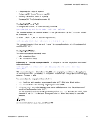 Configuring the Label Distribution Protocol (LDP)




               • Configuring LDP Filters on page 637
               • Configuring LDP Session Timers on page 638
               • Restoring LDP Session Timers on page 639
               • Displaying LDP Peer Information on page 639


               Configuring LDP on a VLAN
               To configure LDP on a VLAN, use the following command:
               configure mpls add vlan [<vlan name> | all] {ldp | rsvp-te}

               This command enables LDP on one of all VLAN. If not specified, both LDP and RSVP-TE are enabled
               on the specified VLAN.

               To disable LDP on a VLAN, use the following command:

               configure mpls delete vlan [<vlan name> | all] {ldp | rsvp-te}

               This command disables LDP on one or all VLANs. This command terminates all LDP sessions and all
               established LDP LSPs.


               Configuring LDP Filters
               You can configure two types of LDP filters:
               • Label propagation filters
               • Label advertisement filters

               Configuring an LDP Label Propagation Filter. To configure an LDP label propagation filter, use the
               following command:
               configure mpls vlan [<vlan name> | all] ldp propagate [all | none | route-map
               <route_map>]

               This command configures a filter to be used by LDP when propagating unsolicited label mappings to
               all LDP neighbors on the specified VLAN. If all VLANs are selected, the settings of this command apply
               to all MPLS-enabled VLANs.

               You can configure the propagation filter, as follows:

               • all—Unsolicited label mappings are propagated to the VLAN. This is the default setting.
               • none—No unsolicited label mappings are propagated to the VLAN.
               • route-map <route_map>—The specified route map is used to permit or deny the propagation of
                 unsolicited label mappings to the VLAN.
                   The only supported route map match operation keyword is nlri-list. If selected, the access_profile
                   parameter of the nlri-list keyword is compared to the FEC that is associated with each label
                   mapping.


                       NOTE
               For more information on route maps, see Chapter 12.




ExtremeWare 7.2.0 Software User Guide                                                                                            637
 