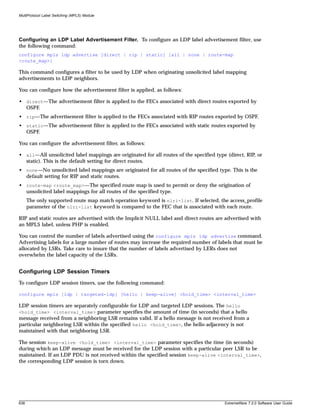 MultiProtocol Label Switching (MPLS) Module




Configuring an LDP Label Advertisement Filter. To configure an LDP label advertisement filter, use
the following command:
configure mpls ldp advertise [direct | rip | static] [all | none | route-map
<route_map>]

This command configures a filter to be used by LDP when originating unsolicited label mapping
advertisements to LDP neighbors.

You can configure how the advertisement filter is applied, as follows:

• direct—The advertisement filter is applied to the FECs associated with direct routes exported by
  OSPF.
• rip—The advertisement filter is applied to the FECs associated with RIP routes exported by OSPF.
• static—The advertisement filter is applied to the FECs associated with static routes exported by
  OSPF.

You can configure the advertisement filter, as follows:

• all—All unsolicited label mappings are originated for all routes of the specified type (direct, RIP, or
  static). This is the default setting for direct routes.
• none—No unsolicited label mappings are originated for all routes of the specified type. This is the
  default setting for RIP and static routes.
• route-map <route_map>—The specified route map is used to permit or deny the origination of
  unsolicited label mappings for all routes of the specified type.
      The only supported route map match operation keyword is nlri-list. If selected, the access_profile
      parameter of the nlri-list keyword is compared to the FEC that is associated with each route.

RIP and static routes are advertised with the Implicit NULL label and direct routes are advertised with
an MPLS label, unless PHP is enabled.

You can control the number of labels advertised using the configure mpls ldp advertise command.
Advertising labels for a large number of routes may increase the required number of labels that must be
allocated by LSRs. Take care to insure that the number of labels advertised by LERs does not
overwhelm the label capacity of the LSRs.


Configuring LDP Session Timers
To configure LDP session timers, use the following command:

configure mpls [ldp | targeted-ldp] [hello | keep-alive] <hold_time> <interval_time>

LDP session timers are separately configurable for LDP and targeted LDP sessions. The hello
<hold_time> <interval_time> parameter specifies the amount of time (in seconds) that a hello
message received from a neighboring LSR remains valid. If a hello message is not received from a
particular neighboring LSR within the specified hello <hold_time>, the hello-adjacency is not
maintained with that neighboring LSR.

The session keep-alive <hold_time> <interval_time> parameter specifies the time (in seconds)
during which an LDP message must be received for the LDP session with a particular peer LSR to be
maintained. If an LDP PDU is not received within the specified session keep-alive <interval_time>,
the corresponding LDP session is torn down.




638                                                                                     ExtremeWare 7.2.0 Software User Guide
 