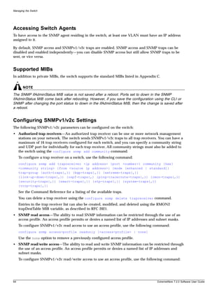 Managing the Switch




Accessing Switch Agents
To have access to the SNMP agent residing in the switch, at least one VLAN must have an IP address
assigned to it.

By default, SNMP access and SNMPv1/v2c traps are enabled. SNMP access and SNMP traps can be
disabled and enabled independently—you can disable SNMP access but still allow SNMP traps to be
sent, or vice versa.


Supported MIBs
In addition to private MIBs, the switch supports the standard MIBs listed in Appendix C.


       NOTE
The SNMP ifAdminStatus MIB value is not saved after a reboot. Ports set to down in the SNMP
ifAdminStatus MIB come back after rebooting. However, if you save the configuration using the CLI or
SNMP after changing the port status to down in the ifAdminStatus MIB, then the change is saved after
a reboot.


Configuring SNMPv1/v2c Settings
The following SNMPv1/v2c parameters can be configured on the switch:
• Authorized trap receivers—An authorized trap receiver can be one or more network management
  stations on your network. The switch sends SNMPv1/v2c traps to all trap receivers. You can have a
  maximum of 16 trap receivers configured for each switch, and you can specify a community string
  and UDP port for individually for each trap receiver. All community strings must also be added to
  the switch using the configure snmp add community command.
     To configure a trap receiver on a switch, use the following command:
     configure snmp add trapreceiver <ip address> {port <number>} community {hex}
     <community string> {from <source ip address>} {mode [enhanced | standard]}
     trap-group {auth-traps{,}} {bgp-traps{,}} {extreme-traps{,}}
     {link-up-down-traps{,}} {ospf-traps{,} {ping-traceroute-traps{,}} {rmon-traps{,}}
     {security-traps{,}} {smart-traps{,}} {stp-traps{,}} {system-traps{,}}
     {vrrp-traps{,}}
     See the Command Reference for a listing of the available traps.
     You can delete a trap receiver using the configure snmp delete trapreceiver command.
     Entries in the trap receiver list can also be created, modified, and deleted using the RMON2
     trapDestTable MIB variable, as described in RFC 2021.
• SNMP read access—The ability to read SNMP information can be restricted through the use of an
  access profile. An access profile permits or denies a named list of IP addresses and subnet masks.
     To configure SNMPv1/v2c read access to use an access profile, use the following command:
     configure snmp access-profile readonly [<access-profile> | none]
     Use the none option to remove a previously configured access profile.
• SNMP read/write access—The ability to read and write SNMP information can be restricted through
  the use of an access profile. An access profile permits or denies a named list of IP addresses and
  subnet masks.
     To configure SNMPv1/v2c read/write access to use an access profile, use the following command:




64                                                                                       ExtremeWare 7.2.0 Software User Guide
 