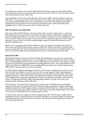 MultiProtocol Label Switching (MPLS) Module




For example, in a network where all the LSRs implement this feature (such as an all-Extreme MPLS
network), labels only need to be advertised for the router IDs of the LSRs. Yet, LSPs can still be used to
route traffic destined for any OSPF route.

More specifically, LSPs can be used for all routes advertised by OSPF, with the possible exception of
LDP LSPs to routes summarized by OSPF area border routers (ABRs). The problem with using routes
summarized by OSPF ABRs is that route summarization can prevent label mappings from being
propagated for the links internal to the area being summarized, since a LSR will typically only
propagate labels for FECs that exactly match a routing table entry.


LSP Precedence and Interaction
LSPs can be LDP or RSVP-TE based, and can be either direct or indirect with respect to a given set.
RSVP-TE based LSPs are preferred over LDP LSPs and direct LSPs are preferred over indirect LSPs.
Routed IP traffic always flows over an LSP, if one is available. Therefore, if an LSP is established or torn
down, routed IP traffic may flow over a more preferred or next best LSP, respectively. These changes
take place whenever there is an OSPF routing topology change, LDP label advertisement event, or
RSVP-TE signaling action.

Traffic is never load-shared across LSPs of different types. For example, if multiple LSPs exist for an
FEC that has one RSVP-TE LSP and four equal-cost LDP LSPs, all IP routed traffic for the FEC flows
across the single RSVP-TE LSP (not load-shared among the five active LSPs). If the RSVP-TE LSP is torn
down, the IP routed traffic is then load-shared across the four remaining equal-cost LDP LSPs.


Equal Cost LSPs
Traditional IP routers provide session-level IP traffic load distribution across equal cost routed paths.
When MPLS is enabled, multiple equal cost routed paths may result in multiple active LSPs for a given
FEC. If a label binding for the FEC exists, only the multipath route entries for the FEC that have a label
binding are included in the load distribution forwarding table for the FEC. Thus, load distribution of IP
traffic is performed over MPLS LSPs or over traditional IP routed paths, but not both simultaneously.
MPLS LSPs are always preferred over IP routed paths.

The MPLS module supports distributing IP traffic to an FEC across a maximum of four LSPs. If more
than four LSPs are available for an FEC, only four LSP are used. Ingress IP traffic is load-balanced
across multiple LSPs using a hashing algorithm based on the IP addresses of the packet. The IP hash
algorithm is based on a hash of the source and destination IP addresses. LSR traffic is load balanced
across multiple LSPs using a hash algorithm based only on the label stack and MAC addresses of the
packet. The label stack and MAC address hash algorithm is based on a hash of the source and
destination MAC addresses and the label stack.

TLS tunnels use a two-label stack to tunnel Layer 2 traffic across an IP MPLS domain. If multiple
equal-cost LSPs exist to the egress tunnel LSR, TLS tunnel traffic is distributed across the LSPs using
multiple two-label stack MPLS headers. Each two-label stack MPLS header has a different outer label,
each outer label representing a different NHLFE, with the same inner label representing the TLS VLAN.
TLS tunnels can be logically bound to multiple equal-cost LSPs.

As stated earlier, up to four equal-cost LSPs are supported per FEC. Non-IP ingress tunnel traffic is
distributed across TLS tunnel LSPs based on the MAC addresses of the packet. Ingress IP tunnel traffic
is distributed based on the IP addresses of the packet. The distribution hash algorithms are similar to
those previously discussed.




642                                                                                        ExtremeWare 7.2.0 Software User Guide
 