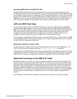 MPLS and IP Routing




               Overriding IBGP Metrics for RSVP-TE LSPs
               By default, RSVP-TE LSPs inherit the underlying IGP path cost. You can override the path cost by
               configuring the LSP IGP metric. The IGP metric can only be specified for RSVP-TE LSPs. RSVP-TE LSPs
               can be assigned a fixed cost metric, independent of the actual topological IGP cost metric. By controlling
               the path cost for RSVP-TE LSPs, you can manipulate how different traffic flows are tunneled across an
               MPLS domain. For example, if the RSVP-TE IGP path cost is set higher than its actual IGP metric, the
               LSP is not used to transport IP routed traffic, but can still be used to transport TLS VLAN traffic.


               LSPs and IBGP Next Hops
               You can also use indirect LSPs to reach BGP next hops. For example, an IBGP session is established
               across the OSPF/MPLS backbone, and the communicating routers run both OSPF and IBGP. When an
               IBGP route is installed, MPLS determines whether a direct LSP exists to the destination and whether an
               indirect LSP exists to the BGP next hop. If an indirect LSP exists to the BGP next hop, the LSP is
               included in the indirect LSP field of the route table entry. If an LSP to an EBGP next hop is not
               available, a check is made for an LSP to the ASBR used to reach the BGP next hop.

               The recalculation requirements for BGP are similar to those for OSPF; when an indirect LSP to an ASBR
               (corresponding to a BGP next hop router) changes state; the BGP routing table entries must be checked
               to ensure their LSP information is still valid.


               Multivendor Support for Indirect LSPs
               To support the use of indirect LSPs, Extreme LSRs automatically advertise a label mapping for a /32
               LSP to its OSPF router ID (configured using the configure ospf routerid command).

               Unfortunately, some MPLS implementations do not support indirect LSPs, and they require that a label
               mapping be advertised for each FEC. If your MPLS network includes equipment that does not support
               indirect LSPs, you must use configuration commands to explicitly control the advertising of labels.


               Optimized Forwarding of Non-MPLS IP Traffic
               By default, IP packets received by the switch are passed to the MPLS module for IP forwarding. This
               allows IP packets to be forwarded into LSPs. However, not all IP routes necessarily have LSPs as their
               next hops. When the MPLS module finds that the route for an IP packet has a normal IP next hop (no
               LSP to the destination IP address), it sends the destination IP address of the packet to the MSM. The
               MSM then installs an IP FDB entry for that IP address. From that point, until a routing change causes
               the IP FDB entry to be deleted or the destination IP address becomes reachable via a newly established
               LSP, IP packets for that IP address are forwarded by the switch without going through the MPLS
               module.

               This installation of IP FDB entries is disabled when Destination-Sensitive Accounting is enabled.




ExtremeWare 7.2.0 Software User Guide                                                                                    643
 