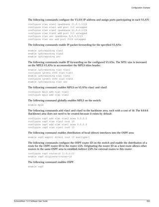 Configuration Example




               The following commands configure the VLAN IP address and assign ports participating in each VLAN:
               configure      vlan      vlan1 ipaddress 11.0.1.1/24
               configure      vlan      vlan1 add port 3:2 untagged
               configure      vlan      vlan2 ipaddress 11.0.2.1/24
               configure      vlan      vlan2 add port 3:3 untagged
               configure      vlan      unc ipaddress 9.9.9.0/24
               configure      vlan      unc add port 2:24 untagged

               The following commands enable IP packet forwarding for the specified VLANs:

               enable ipforwarding vlan1
               enable ipforwarding vlan2
               enable ipforwarding unc

               The following commands enable IP forwarding on the configured VLANs. The MTU size is increased
               on the MPLS VLANs to accommodate the MPLS shim header:
               enable ipforwarding vlan vlan1
               configure ip-mtu 1550 vlan vlan1
               enable ipforwarding vlan vlan2
               configure ip-mtu 1550 vlan vlan2
               enable ipforwarding vlan unc

               The following command enables MPLS on VLANs vlan1 and vlan2:
               configure mpls add vlan vlan1
               configure mpls add vlan vlan2

               The following command globally enables MPLS on the switch:
               enable mpls

               The following commands add vlan1 and vlan2 to the backbone area, each with a cost of 10. The 0.0.0.0
               (backbone) area does not need to be created because it exists by default:
               configure      ospf      add vlan vlan2 area 0.0.0.0
               configure      ospf      vlan vlan2 cost 10
               configure      ospf      add vlan vlan1 area 0.0.0.0
               configure      ospf      vlan vlan1 cost 10

               The following command enables distribution of local (direct) interfaces into the OSPF area:
               enable ospf export direct cost 10 ase-type-1

               The following commands configure the OSPF router ID on the switch and enable the distribution of a
               route for the OSPF router ID in the router LSA. Originating the router ID as a host route allows other
               routers in the same OSPF area to establish indirect LSPs for external routes to this router:
               configure ospf routerid 11.0.1.11
               enable ospf originate-router-id

               The following command enables OSPF:
               enable ospf




ExtremeWare 7.2.0 Software User Guide                                                                                   645
 