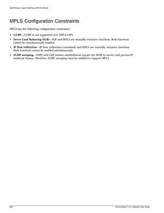 MultiProtocol Label Switching (MPLS) Module




MPLS Configuration Constraints
MPLS has the following configuration constraints:

• GVRP—GVRP is not supported over MPLS LSPs.
• Server Load Balancing (SLB)—SLB and MPLS are mutually exclusive functions. Both functions
  cannot be simultaneously enabled.
• IP flow redirection—IP flow redirection commands and MPLS are mutually exclusive functions.
  Both functions cannot be enabled simultaneously.
• IGMP snooping—OSPF and LDP session establishment require the MSM to receive and process IP
  multicast frames. Therefore, IGMP snooping must be enabled to support MPLS.




646                                                                              ExtremeWare 7.2.0 Software User Guide
 