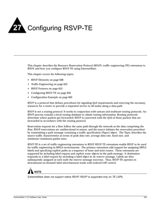 27 Configuring RSVP-TE



               This chapter describes the Resource Reservation Protocol (RSVP), traffic engineering (TE) extensions to
               RSVP, and how you configure RSVP-TE using ExtremeWare.

               This chapter covers the following topics:

               • RSVP Elements on page 648
               • Traffic Engineering on page 652
               • RSVP Features on page 653
               • Configuring RSVP-TE on page 656
               • Configuration Example on page 662

               RSVP is a protocol that defines procedures for signaling QoS requirements and reserving the necessary
               resources for a router to provide a requested service to all nodes along a data path.

               RSVP is not a routing protocol. It works in conjunction with unicast and multicast routing protocols. An
               RSVP process consults a local routing database to obtain routing information. Routing protocols
               determine where packets get forwarded; RSVP is concerned with the QoS of those packets that are
               forwarded in accordance with the routing protocol.

               Reservation requests for a flow follow the same path through the network as the data comprising the
               flow. RSVP reservations are unidirectional in nature, and the source initiates the reservation procedure
               by transmitting a path message containing a traffic specification (Tspec) object. The Tspec describes the
               source traffic characteristics in terms of peak data rate, average data rate, burst size, and
               minimum/maximum packet sizes.

               RSVP-TE is a set of traffic engineering extensions to RSVP. RSVP-TE extensions enable RSVP to be used
               for traffic engineering in MPLS environments. The primary extensions add support for assigning MPLS
               labels and specifying explicit paths as a sequence of loose and strict routes. These extensions are
               supported by including label request and explicit route objects in the path message. A destination
               responds to a label request by including a label object in its reserve message. Labels are then
               subsequently assigned at each node the reserve message traverses. Thus, RSVP-TE operates in
               downstream-on-demand label advertisement mode with ordered LSP control.


                       NOTE
               ExtremeWare does not support native RSVP. RSVP is supported only on TE LSPs.




ExtremeWare 7.2.0 Software User Guide                                                                                 647
 