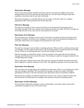 RSVP Elements




               Reservation Message
               Each receiver host transmits an RSVP reservation request to its upstream neighbor. Reservation
               messages follow the reverse path that the data packets use. The reservation message creates and
               maintains a reservation state in each node on the path.

               Reservation messages are eventually delivered to the sender, so that the sender can configure
               appropriate traffic control parameters for the first hop node.


               Path Error Message
               The path error message is used to report errors that are encountered when processing path or
               reservation messages. Path error messages travel upstream towards the sender. Path error messages do
               not modify the state of any node; they are only reported to the sender.


               Reservation Error Message
               The reservation error message is used to report errors that are encountered when processing reserve
               messages. In addition, reservation error messages are used to report the spontaneous disruption of a
               reservation. Reservation error messages travel downstream to the receiver.


               Path Tear Message
               The path tear message is used to delete a matching path state. When used for a multicast session, path
               tear messages can only match the path state for the incoming interface on which the path tear message
               arrived. If there is no matching path state, the path tear message is discarded.

               Path tear messages are initiated by senders or by the expiration of the path state timeout. Path tear
               messages travel downstream towards all receivers. The routing of a path tear message is identical to the
               corresponding path message.

               When a path state is deleted as the result of the path tear message, the related reservation state must
               also be adjusted to maintain consistency in the node. The adjustment depends on the reservation style.


               Reservation Tear Message
               The reservation tear message deletes the matching reservation state. If there is no matching reservation
               state, the message is discarded. The reservation tear message can delete any subset of the filter
               specification in FF-style or SE-style reservation state. Reservation styles are described in Table 87.

               Reservation tear messages are initiated explicitly by receivers or by a node in which the reservation
               state has timed out. Reservation tear messages travel upstream towards all matching senders.


               Reservation Confirm Message
               The reservation confirmation message is used to acknowledge a reservation request. Reservation
               confirmation messages are sent to the receiver host.




ExtremeWare 7.2.0 Software User Guide                                                                                  649
 