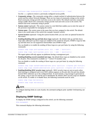 Using SNMP




                   configure snmp access-profile readwrite [<access-profile> | none]
                   Use the none option to remove a previously configured access-profile.
               • Community strings—The community strings allow a simple method of authentication between the
                 switch and the remote Network Manager. There are two types of community strings on the switch.
                 Read community strings provide read-only access to the switch. The default read-only community
                 string is public. Read-write community strings provide read and write access to the switch. The
                 default read-write community string is private.
               • System contact (optional)—The system contact is a text field that enables you to enter the name of
                 the person(s) responsible for managing the switch.
               • System name—The system name is the name that you have assigned to this switch. The default
                 name is the model name of the switch (for example, Summit1 switch).
               • System location (optional)—Using the system location field, you can enter an optional location for
                 this switch.
               • Enabling/disabling link up and link down traps (optional)—By default, link up and link down
                 traps (also called port-up-down traps) are enabled on the switch for all ports. SNMPv1 traps for link
                 up and link down are not supported; ExtremeWare uses SNMPv2 traps.
                   You can disable or re-enable the sending of these traps on a per port basis, by using the following
                   commands:
                   disable snmp traps port-up-down ports [all | mgmt | <portlist>]
                   enable snmp traps {port-up-down ports [all | mgmt | <portlist>]}
                   The mgmt option will only appear on platforms having a management port.
               • Enabling/disabling exceed-committed-rate traps—By default these traps are disabled on the switch
                 for all ports. This command is available on “3” series I/O modules only.
                   You can disable or enable the sending of these traps on a per port basis, by using the following
                   command:
                   disable snmp traps exceed-committed-rate ports <portlist> {<Ingress QOS Profile>}
                   enable snmp traps exceed-committed-rate ports <portlist> {<Ingress QOS Profile>}
               • Enabling/disabling MAC-security traps (optional)—MAC-security traps are sent on ports when
                 limit-learning is configured and a new MAC address appears on the port after the port has already
                 learned MAC addresses up to the configured limit. At such instants, a log message is generated in
                 the syslog, a trap is sent out and the port is blackholed. By default, MAC-security traps are disabled
                 on the switch. To enable or re-disable them, the following commands must be used:
                   enable snmp traps mac-security
                   disable snmp traps mac-security


                       NOTE
               To configure learning limits on a set of ports, the command configure ports <portlist> limit-learning can
               be used.


               Displaying SNMP Settings
               To display the SNMP settings configured on the switch, use the following command:
               show management

               This command displays the following information:




ExtremeWare 7.2.0 Software User Guide                                                                                      65
 