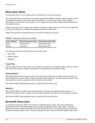 Configuring RSVP-TE




Reservation Styles
A reservation style is a set of options that is included in the reservation request.

One reservation style concerns how reservations requested by different senders within the same session
are handled. This type of reservation style is handled in one of two ways: either create a distinct
reservation for each sender in the session, or use a single reservation that is shared among all packets of
the selected senders.

Another reservation style concerns how senders are selected. Again, there are two choices: an explicit list
of all selected senders or a wildcard that implies all senders in the session.

Table 87 describes the relationship between reservation attributes and styles
.



Table 87: Reservation Attributes and Styles

Sender Selection      Distinct Reservation Style Shared Reservation Style
Explicit              Fixed filter (FF)          Shared explicit (SE)
Wildcard              Not defined                Wildcard filter (WF)


The following sections describe the three reservation styles:
• Fixed filter
• Shared explicit
• Wildcard


Fixed Filter
The fixed filter (FF) reservation style uses a distinct reservation and an explicit sender selection. A fixed
filter reservation creates a distinct reservation for data packets for a particular sender.


Shared Explicit
The shared explicit (SE) reservation style uses a shared reservation and an explicit sender selection. A
shared explicit reservation creates a single reservation that is shared by selected upstream senders. This
style permits a receiver to specify the set of senders to be included.

The Extreme MPLS implementation does not support SE reservation style.


Wildcard
The wildcard (WF) reservation style uses the shared reservation and wildcard sender options. A
wildcard reservation creates a single reservation that is shared by data flows from all upstream senders.

The Extreme MPLS implementation does not support WF reservation style.


Bandwidth Reservation
As mentioned previously, RSVP reservations are unidirectional in nature. The source initiates the
reservation procedure by transmitting a path message containing a Sender Tspec object. The Tspec
describes the source traffic characteristics in terms of peak data rate, average data rate, burst size, and
minimum/maximum packet sizes. The path message can also contain an optional AdSpec object that is




650                                                                                         ExtremeWare 7.2.0 Software User Guide
 