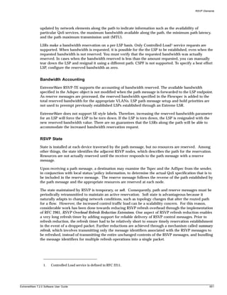 RSVP Elements




               updated by network elements along the path to indicate information such as the availability of
               particular QoS services, the maximum bandwidth available along the path, the minimum path latency,
               and the path maximum transmission unit (MTU).

               LSRs make a bandwidth reservation on a per-LSP basis. Only Controlled-Load1 service requests are
               supported. When bandwidth is requested, it is possible for the the LSP to be established, even when the
               requested bandwidth is not reserved. You must verify that the requested bandwidth was actually
               reserved. In cases when the bandwidth reserved is less than the amount requested, you can manually
               tear down the LSP and resignal it using a different path. CSPF is not supported. To specify a best effort
               LSP, configure the reserved bandwidth as zero.


               Bandwidth Accounting
               ExtremeWare RSVP-TE supports the accounting of bandwidth reserved. The available bandwidth
               specified in the Adspec object is not modified when the path message is forwarded to the LSP endpoint.
               As reserve messages are processed, the reserved bandwidth specified in the Flowspec is added to the
               total reserved bandwidth for the appropriate VLANs. LSP path message setup and hold priorities are
               not used to preempt previously established LSPs established through an Extreme LSR.

               ExtremeWare does not support SE style labels. Therefore, increasing the reserved bandwidth parameter
               for an LSP will force the LSP to be torn down. If the LSP is torn down, the LSP is resignaled with the
               new reserved bandwidth value. There are no guarantees that the LSRs along the path will be able to
               accommodate the increased bandwidth reservation request.


               RSVP State
               State is installed at each device traversed by the path message, but no resources are reserved. Among
               other things, the state identifies the adjacent RSVP nodes, which describes the path for the reservation.
               Resources are not actually reserved until the receiver responds to the path message with a reserve
               message.

               Upon receiving a path message, a destination may examine the Tspec and the AdSpec from the sender,
               in conjunction with local status/policy information, to determine the actual QoS specification that is to
               be included in the reserve message. The reserve message follows the reverse of the path established by
               the path message and the appropriate resources are reserved at each node.

               The state maintained by RSVP is temporary, or soft. Consequently, path and reserve messages must be
               periodically retransmitted to maintain an active reservation. Soft state is advantageous because it
               naturally adapts to changing network conditions, such as topology changes that alter the routed path
               for a flow. However, the increased control traffic load can be a scalability concern. For this reason,
               considerable work has been done towards reducing RSVP refresh overhead through the implementation
               of RFC 2961, RSVP Overhead Refresh Reduction Extensions. One aspect of RSVP refresh reduction enables
               a very long refresh timer by adding support for reliable delivery of RSVP control messages. Prior to
               refresh reduction, the refresh timer had to be relatively short to ensure timely reservation establishment
               in the event of a dropped packet. Further reductions are achieved through a mechanism called summary
               refresh, which involves transmitting only the message identifiers associated with the RSVP messages to
               be refreshed, instead of transmitting the entire unchanged contents of the RSVP messages, and bundling
               the message identifiers for multiple refresh operations into a single packet.




                  1.   Controlled Load service is defined in RFC 2211.




ExtremeWare 7.2.0 Software User Guide                                                                                  651
 