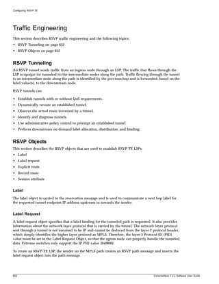 Configuring RSVP-TE




Traffic Engineering
This section describes RSVP traffic engineering and the following topics:
• RSVP Tunneling on page 652
• RSVP Objects on page 652


RSVP Tunneling
An RSVP tunnel sends traffic from an ingress node through an LSP. The traffic that flows through the
LSP is opaque (or tunneled) to the intermediate nodes along the path. Traffic flowing through the tunnel
to an intermediate node along the path is identified by the previous hop and is forwarded, based on the
label value(s), to the downstream node.

RSVP tunnels can:

• Establish tunnels with or without QoS requirements.
• Dynamically reroute an established tunnel.
• Observe the actual route traversed by a tunnel.
• Identify and diagnose tunnels.
• Use administrative policy control to preempt an established tunnel.
• Perform downstream-on-demand label allocation, distribution, and binding.


RSVP Objects
This section describes the RSVP objects that are used to establish RSVP-TE LSPs:
• Label
• Label request
• Explicit route
• Record route
• Session attribute


Label
The label object is carried in the reservation message and is used to communicate a next hop label for
the requested tunnel endpoint IP address upstream to towards the sender.


Label Request
A label request object specifies that a label binding for the tunneled path is requested. It also provides
information about the network layer protocol that is carried by the tunnel. The network layer protocol
sent through a tunnel is not assumed to be IP and cannot be deduced from the layer-2 protocol header,
which simply identifies the higher layer protocol as MPLS. Therefore, the layer-3 Protocol ID (PID)
value must be set in the Label Request Object, so that the egress node can properly handle the tunneled
data. Extreme switches only support the IP PID value (0x0800).

To create an RSVP-TE LSP, the sender on the MPLS path creates an RSVP path message and inserts the
label request object into the path message.




652                                                                                      ExtremeWare 7.2.0 Software User Guide
 