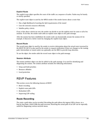 RSVP Features




               Explicit Route
               The explicit route object specifies the route of the traffic as a sequence of nodes. Nodes may be loosely
               or strictly specified.

               The explicit route object is used by the MPLS sender if the sender knows about a route that:

               • Has a high likelihood of meeting the QoS requirements of the tunnel
               • Uses the network resources efficiently
               • Satisfies policy criteria

               If any of the above criteria are met, the sender can decide to use the explicit route for some or all of its
               sessions. To do this, the sender node adds an explicit route object to the path message.

               After the session has been established, the sender node can dynamically reroute the session (if, for
               example, if discovers a better route) by changing the explicit route object.


               Record Route
               The record route object is used by the sender to receive information about the actual route traversed by
               the RSVP-TE LSP. It is also used by the sender to request notification if there are changes to the routing
               path. Intermediate or transit nodes can optionally use the RRO to provide loop detection.

               To use the object, the sender adds the record route object to the path message.


               Session Attribute
               The session attribute object can also be added to the path message. It is used for identifying and
               diagnosing the session. The session attribute includes the following information:

               • Setup and hold priorities
               • Resource affinities
               • Local protection



               RSVP Features
               This section covers the following features of RSVP:
               • Route recording
               • Explicit route path LSPs
               • Redundant LSPs
               • Improving LSP scaling


               Route Recording
               The route a path takes can be recorded. Recording the path allows the ingress LER to know, on a
               hop-by-hop basis, which LSRs the path traverses. Knowing the actual path of an LSP can be especially
               useful for diagnosing various network issues.




ExtremeWare 7.2.0 Software User Guide                                                                                     653
 
