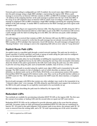 Configuring RSVP-TE




Network path recording is configurable per LSP. If enabled, the record route object (RRO) is inserted
into the path message using a single RRO subobject, representing the ingress LER. When a path
message is received by an Extreme LSR that contains an RRO, an RRO IPv4 subobject representing the
/32 address of the outgoing interface of the path message is pushed onto the top1 of the first RRO. If
the setup of an LSP originates from an Extreme LER for which route recording is enabled, the path
message is originated with an RRO containing a single RRO subobject specifying the outgoing interface
address of the path message. A similar RRO is constructed as the RESV message goes from egress node
to ingress node.

The label recording flag is not supported by Extreme LSRs. This flag instructs all LSRs along the LSP to
include the advertised downstream label in a label object as part of the RRO. If an Extreme LSR receives
a path message with the label recording flag set in the RRO, the LSR does not push a label subobject
onto the RRO.

If a path message is received that contains an RRO, the Extreme LSR uses the RRO to perform loop
detection. The RRO is scanned to verify that the path message has not already traversed this LSR. If the
RRO contains an IPv4 subobject that represents a local LSR interface, the path message is dropped and a
“Routing Problem” error message is sent to the originating LER with an error value of “Loop detected.”


Explicit Route Path LSPs
An explicit route is a specified path through a routed network topology. The path may be strictly or
loosely specified. If strictly specified, each node or group of nodes along the path must be configured.
Thus, no deviation from the specified path is allowed.
Loosely specified paths allow for local flexibility in fulfilling the requested path to the destination. This
feature allows for significant leeway by the LSR in choosing the next hop when incomplete information
about the details of the path is generated by the LER. Each node along the path may use other metrics
to pick the next hop along the path, such as bandwidth available, class of service, or link cost.

An explicit routed path is encoded using the explicit route object (ERO) and is transmitted in the path
message. The ERO consists of a list of subobjects, each of which describes an abstract node. By
definition, an abstract node can be an IPv4 Prefix, IPv6 Prefix, or an autonomous system (AS) number.
ExtremeWare RSVP-TE supports IPv4 abstract nodes, only. They can be an IP prefix interface address or
an OSPF router-id. The /32 IP address may represent the OSPF router ID, direct interface, or loopback
address.

Received path messages with EROs that contain any other subobject type result in the transmittal of an
“Unknown object class” error message. All LSRs along the specified path must support the inclusion of
the ERO in the path message for an explicitly routed path to be successfully set up.

All ERO subobjects describing the path must be defined by the ingress LER.


Redundant LSPs
Two methods are available for provisioning redundant RSVP-TE LSPs at the ingress LER. The first uses
the concept of secondary or backup LSPs and the second relies on equal-cost LSP route metrics.

Redundant RSVP-TE LSPs can be configured to provide alternate paths in the event that the primary
path fails. Secondary paths are fully provisioned preestablished RSVP-TE LSPs that are maintained as
inactive TE /32 routes to the path endpoint. If the primary path is torn down, the primary path TE /32
route is removed from the routing table, and a TE /32 route representing one of the active secondary


  1.    RRO is organized as a LIFO stack.




654                                                                                         ExtremeWare 7.2.0 Software User Guide
 