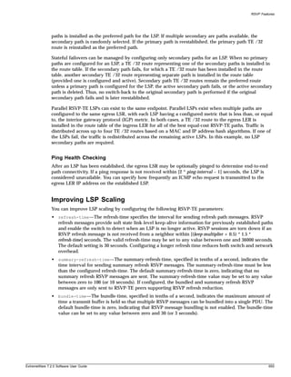 RSVP Features




               paths is installed as the preferred path for the LSP. If multiple secondary are paths available, the
               secondary path is randomly selected. If the primary path is reestablished, the primary path TE /32
               route is reinstalled as the preferred path.

               Stateful failovers can be managed by configuring only secondary paths for an LSP. When no primary
               paths are configured for an LSP, a TE /32 route representing one of the secondary paths is installed in
               the route table. If the secondary path fails, for which a TE /32 route has been installed in the route
               table, another secondary TE /32 route representing separate path is installed in the route table
               (provided one is configured and active). Secondary path TE /32 routes remain the preferred route
               unless a primary path is configured for the LSP, the active secondary path fails, or the active secondary
               path is deleted. Thus, no switch-back to the original secondary path is performed if the original
               secondary path fails and is later reestablished.

               Parallel RSVP-TE LSPs can exist to the same endpoint. Parallel LSPs exist when multiple paths are
               configured to the same egress LSR, with each LSP having a configured metric that is less than, or equal
               to, the interior gateway protocol (IGP) metric. In both cases, a TE /32 route to the egress LER is
               installed in the route table of the ingress LER for all of the best equal-cost RSVP-TE paths. Traffic is
               distributed across up to four TE /32 routes based on a MAC and IP address hash algorithms. If one of
               the LSPs fail, the traffic is redistributed across the remaining active LSPs. In this example, no LSP
               secondary paths are required.


               Ping Health Checking
               After an LSP has been established, the egress LSR may be optionally pinged to determine end-to-end
               path connectivity. If a ping response is not received within [2 * ping-interval – 1] seconds, the LSP is
               considered unavailable. You can specify how frequently an ICMP echo request is transmitted to the
               egress LER IP address on the established LSP.


               Improving LSP Scaling
               You can improve LSP scaling by configuring the following RSVP-TE parameters:
               • refresh-time—The refresh-time specifies the interval for sending refresh path messages. RSVP
                 refresh messages provide soft state link-level keep-alive information for previously established paths
                 and enable the switch to detect when an LSP is no longer active. RSVP sessions are torn down if an
                 RSVP refresh message is not received from a neighbor within [(keep-multiplier + 0.5) * 1.5 *
                 refresh-time] seconds. The valid refresh-time may be set to any value between one and 36000 seconds.
                 The default setting is 30 seconds. Configuring a longer refresh time reduces both switch and network
                 overhead.
               • summary-refresh-time—The summary-refresh-time, specified in tenths of a second, indicates the
                 time interval for sending summary refresh RSVP messages. The summary-refresh-time must be less
                 than the configured refresh-time. The default summary-refresh-time is zero, indicating that no
                 summary refresh RSVP messages are sent. The summary-refresh-time value may be set to any value
                 between zero to 100 (or 10 seconds). If configured, the bundled and summary refresh RSVP
                 messages are only sent to RSVP-TE peers supporting RSVP refresh reduction.
               • bundle-time—The bundle-time, specified in tenths of a second, indicates the maximum amount of
                 time a transmit buffer is held so that multiple RSVP messages can be bundled into a single PDU. The
                 default bundle-time is zero, indicating that RSVP message bundling is not enabled. The bundle-time
                 value can be set to any value between zero and 30 (or 3 seconds).




ExtremeWare 7.2.0 Software User Guide                                                                                     655
 