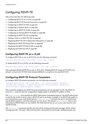 Configuring RSVP-TE




Configuring RSVP-TE
This section describes the following tasks:
• Configuring RSVP-TE on a VLAN on page 656
• Configuring RSVP-TE Protocol Parameters on page 656
• Configuring an RSVP-TE Path on page 657
• Configuring an Explicit Route on page 658
• Configuring an RSVP-TE Profile on page 659
• Configuring an Existing RSVP-TE Profile on page 660
• Configuring an RSVP-TE LSP on page 660
• Adding a Path to an RSVP-TE LSP on page 661
• Displaying RSVP-TE LSP Configuration Information on page 661
• Displaying the RSVP-TE Routed Path on page 662
• Displaying the RSVP-TE Path Profile on page 662
• Displaying the RSVP-TE LSP on page 662


Configuring RSVP-TE on a VLAN
To configure RSVP-TE on one or all VLANs, use the following command:
configure mpls add vlan [<vlan name> | all] {ldp | rsvp-te}

To disable RSVP-TE on a VLAN, use the following command:

configure mpls delete vlan [<vlan name> | all] {ldp | rsvp-te}

This command disables RSVP-TE on one or all VLANs. Deleting RSVP-TE causes all TE LSPs to be
released, and prevents TE LSPs from being established or accepted on the specified VLAN.


Configuring RSVP-TE Protocol Parameters
To configure RSVP-TE protocol parameters, use the following command:
configure mpls rsvp-te vlan [<vlan name> | all] {hello-interval <seconds>}
{refresh-time <seconds>} {summary-refresh-time <tenth-seconds>} {bundle-time
<tenth-seconds>} {keep-multiplier <number>}

This command configures the RSVP-TE protocol parameters for the specified VLAN. The RSVP-TE
keyword all indicates that the configuration changes apply to all RSVP-TE enabled VLANs.

The hello-interval time specifies the RSVP hello packet transmission interval. The RSVP hello packet
is used by the switch to detect when a RSVP-TE peer is no longer reachable. If an RSVP hello packet is
not received from a peer with [hello-interval * keep-multiplier] seconds, the peer is declared down
and all RSVP sessions to and from that peer are torn down. The default hello-interval time is zero,
indicating that RSVP hellos are not enabled. The hello-interval may be set to any value between zero
and 60 seconds.

The refresh-time parameter specifies the interval for sending refresh path messages. RSVP refresh
messages provide “soft state” link-level keep-alive information for previously established paths and




656                                                                                    ExtremeWare 7.2.0 Software User Guide
 