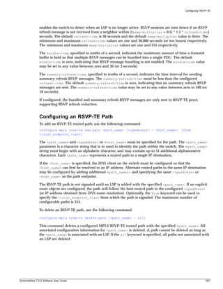 Configuring RSVP-TE




               enables the switch to detect when an LSP is no longer active. RSVP sessions are torn down if an RSVP
               refresh message is not received from a neighbor within [(keep-multiplier + 0.5) * 1.5 * refresh-time]
               seconds. The default refresh-time is 30 seconds and the default keep-multiplier value is three. The
               minimum and maximum refresh-time values are one and 36,000 seconds (or ten hours) respectively.
               The minimum and maximum keep-multiplier values are one and 255 respectively.

               The bundle-time, specified in tenths of a second, indicates the maximum amount of time a transmit
               buffer is held so that multiple RSVP messages can be bundled into a single PDU. The default
               bundle-time is zero, indicating that RSVP message bundling is not enabled. The bundle-time value
               may be set to any value between zero and 30 (or 3 seconds).

               The summary-refresh-time, specified in tenths of a second, indicates the time interval for sending
               summary refresh RSVP messages. The summary-refresh-time must be less than the configured
               refresh-time. The default summary-refresh-time is zero, indicating that no summary refresh RSVP
               messages are sent. The summary-refresh-time value may be set to any value between zero to 100 (or
               10 seconds).

               If configured, the bundled and summary refresh RSVP messages are only sent to RSVP-TE peers
               supporting RSVP refresh reduction.


               Configuring an RSVP-TE Path
               To add an RSVP-TE routed path, use the following command:
               configure mpls rsvp-te add path <path_name> [<ipaddress> | <host_name>] {from
               <local_endpoint_vlan>}

               The <path_name> and <ipaddress> or <host_name> must be specified for the path. The <path_name>
               parameter is a character string that is to used to identify the path within the switch. The <path_name>
               string must begin with an alphabetic character, and may contain up to 31 additional alphanumeric
               characters. Each <path_name> represents a routed path to a single IP destination.

               If the <host_name> is specified, the DNS client on the switch must be configured so that the
               <host_name> can first be resolved to an IP address. Alternate routed paths to the same IP destination
               may be configured by adding additional <path_names> and specifying the same <ipaddress> or
               <host_name> as the path endpoint.

               The RSVP-TE path is not signaled until an LSP is added with the specified <path_name>. If no explicit
               route objects are configured, the path will follow the best-routed path to the configured <ipaddress>
               (or IP address obtained from DNS name resolution). Optionally, the from keyword can be used to
               specify the <local_endpoint_vlan> from which the path is signaled. The maximum number of
               configurable paths is 255.

               To delete an RSVP-TE path, use the following command:

               configure mpls rsvp-te delete path [<path_name> | all]

               This command deletes a configured MPLS RSVP-TE routed path with the specified <path_name>. All
               associated configuration information for <path_name> is deleted. A path cannot be deleted as long as
               the <path_name> is associated with an LSP. If the all keyword is specified, all paths not associated with
               an LSP are deleted.




ExtremeWare 7.2.0 Software User Guide                                                                                   657
 
