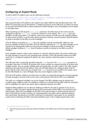 Configuring RSVP-TE




Configuring an Explicit Route
To add an RSVP-TE explicit route, use the following command:
configure mpls rsvp-te path <path_name> add ero [ipaddress <ipaddress/masklength> |
<host_name>] {strict | loose} {order <number>}

This command adds an IP address to the explicit route object (ERO) for the specified path name. The
RSVP-TE routed path may be described by a configured sequence of the LSRs and/or subnets traversed
by the path. Each defined LSR or subnet represents an ERO subobject. Up to 64 subobjects can be added
to each path name.

When specifying an LSR using the <host_name> parameter, the DNS client on the switch must be
configured so that the <host_name> can first be resolved to an IP address. The ipaddress keyword
identifies an LSR using either a /32 address, which may represent an LSR router ID, loopback address,
or direct router interface, or an IP prefix, which represents a directly connected subnet. Each IP address
or prefix is included in the ERO as an IPv4 subobject.

If the IP address is specified as strict, the strict subobject must be topologically1 adjacent to the
previous subobject as listed in the ERO. If the IP address is specified as loose, the loose subobject is not
required to be topologically adjacent to the previous subobject as listed in the ERO. If omitted, the
default subobject attribute is loose. Each IP address or prefix is included in the ERO as an IPv4
subobject.

If the subobject matches a direct router interface or a directly attached subnet, the switch verifies that
the path message is received on the matching router interface. If the LSR specified matches the OSPF
router ID or a configured loopback IP address, the router interface which the packet is received is
ignored.

The LSR path order is optionally specified using the order keyword. The order number parameter is
an integer value from 1 to 65535. IP prefixes with a lower number are sequenced before IP prefixes with
a higher number. You can specify multiple paths and assign them an order number. The order number
determines the path that the LSP follows. Thus, the LSP path follows the configured path of the IP
prefix with the order value from low to high. If the order keyword is not specified, the number value
for the LSR defaults to a value 100 higher than the current highest number value.

If the list of IP prefixes, added to the path, does not reflect an actual path through the network topology,
the path message is returned with an error from a downstream LSR and the LSP is not established.

The order of a configured subobject can not be changed. The ERO subobject must be deleted and
re-added using a different order. If a subobject is added to or deleted from the ERO while the associated
LSP is established, the path is torn down and is resignaled using the new ERO.

Duplicate ERO subobjects are not allowed. Defining an ERO for the path is optional. If you do not
configure an ERO, the path is signaled along the best-routed path and the ERO is not included in the
path message. When the last subobject in the ERO of the path message is reached and the egress IP
node of the path has not been reached, the remaining path to the egress node is signaled along the
best-routed path. Specification of an ERO could lead to undesirable routed paths, so you should be
careful when terminating the ERO routed-path definition prior to the configured path egress node.




  1.   The LSP next hop matches either the interface IP address or the OSPF router-id of the immediate neighbor
       LSR.




658                                                                                              ExtremeWare 7.2.0 Software User Guide
 